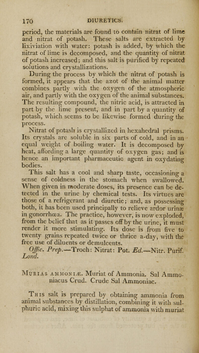 period, the materials are found to contain nitrat of lime and nitrat of potash. These salts are extracted by lixiviation with water: potash is added, by which the nitrat of lime is decomposed, and the quantity of nitrat of potash increased; and this salt is purified by repeated solutions and crystallizations. During the process by which the nitrat of potash is formed, it appears that the azot of the animal matter combines partly with the oxygen of the atmospheric air, and partly with the oxygen of the animal substances. The resulting compound, the nitric acid, is attracted in part by the lime present, and in part by a quantity of potash, which seems to be likewise formed during the process. Nitrat of potash is crystallized in hexahedral prisms. Its crystals are soluble in six parts of cold, and in an equal weight of boiling water. It is decomposed by heat, affording a large quantity of oxygen gas; and is hence an important pharmaceutic agent in oxydating bodies. This salt has a cool and sharp taste, occasioning a sense of coldness in the stomach when swallowed. When given in moderate doses, its presence can be de- tected in the urine by chemical tests. Its virtues are those of a refrigerant and diuretic; and, as possessing both, it has been used principally to relieve ardor urinae in gonorrhoea. The practice, however, is now exploded, from the belief that as it passes off by the urine, it must render it more stimulating. Its dose is from five to twenty grains repeated twice or thrice a-day, with the free use of diluents or demulcents. Offic. Prep.— Troch: Nitrat: Pot. Ed.—Nitr. Purif. Lond. Murias ammonite. Muriat of Ammonia. Sal Ammo- niacus Crud. Crude Sal Ammoniac. This salt is prepared by obtaining ammonia from animal substances by distillation, combining it with sul- phuric acid, mixing this sulphat of ammonia with muriat
