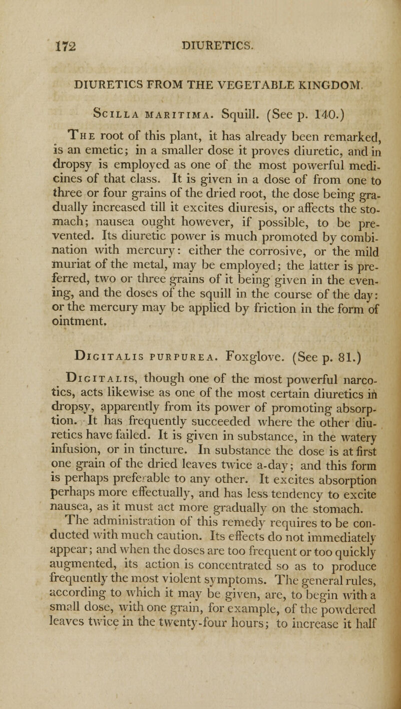 DIURETICS FROM THE VEGETABLE KINGDOM. Scilla maritima. Squill. (Seep. 140.) The root of this plant, it has already been remarked, is an emetic; in a smaller dose it proves diuretic, and in dropsy is employed as one of the most powerful medi- cines of that class. It is given in a dose of from one to three or four grains of the dried root, the dose being gra- dually increased till it excites diuresis, or affects the sto- mach; nausea ought however, if possible, to be pre- vented. Its diuretic power is much promoted by combi- nation with mercury: either the corrosive, or the mild muriat of the metal, may be employed; the latter is pre- ferred, two or three grains of it being given in the even- ing, and the doses of the squill in the course of the day: or the mercury may be applied by friction in the form of ointment. Digitalis purpurea. Foxglove. (See p. 81.) Digitalis, though one of the most powerful narco- tics, acts likewise as one of the most certain diuretics in dropsy, apparently from its power of promoting absorp- tion. It has frequently succeeded where the other diu- retics have foiled. It is given in substance, in the watery infusion, or in tincture. In substance the dose is at first one grain of the dried leaves twice a-day; and this form is perhaps preferable to any other. It excites absorption perhaps more effectually, and has less tendency to excite nausea, as it must act more gradually on the stomach. The administration of this remedy requires to be con- ducted with much caution. Its effects do not immediately appear; and when the doses are too frequent or too quickly augmented, its action is concentrated so as to produce frequently the most violent symptoms. The general rules, according to which it may be given, are, to begin with a small dose, with one grain, for example, of the powdered leaves twice in the twenty -four hours; to increase it half