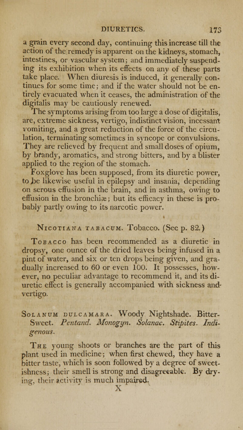 a grain every second day, continuing this increase till the action of the remedy is apparent on the kidneys, stomach, intestines, or vascular system; and immediately suspend- ing its exhibition when its effects on any of these parts take place. When diuresis is induced, it generally con- tinues for some time; and if the water should not be en- tirely evacuated when it ceases, the administration of the digitalis may be cautiously renewed. The symptoms arising from too large a dose of digitalis, are, extreme sickness, vertigo, indistinct vision, incessant vomiting, and a great reduction of the force of the circu- lation, terminating sometimes in syncope or convulsions. They are relieved by frequent and small doses of opium, by brandy, aromatics, and strong bitters, and by a blister applied to the region of the stomach. Foxglove has been supposed, from its diuretic power, to J3e likewise useful in epilepsy and insania, depending on serous effusion in the brain, and in asthma, owing to effusion in the bronchiae; but its efficacy in these is pro- bably partly owing to its narcotic power. Nicotiana tabacum. Tobacco. (Seep. 82.) Tobacco has been recommended as a diuretic in dropsy, one ounce of the dried leaves being infused in a pint of water, and six or ten drops being given, and gra- dually increased to 60 or even 100. It possesses, how- ever, no peculiar advantage to recommend it, and its di- uretic effect is generally accompanied with sickness and- vertigo. Solanum dulcamara. Woody Nightshade. Bitter- Sweet. Pentand. Monogyn. Solanac. Stipites. Indi- genous. The young shoots or branches are the part of this plant used in medicine; when first chewed, they have a bitter taste, which is soon followed by a degree of sweet- ishness; their smell is strong and disagreeable. By dry- ing, their activity is much impaired. X