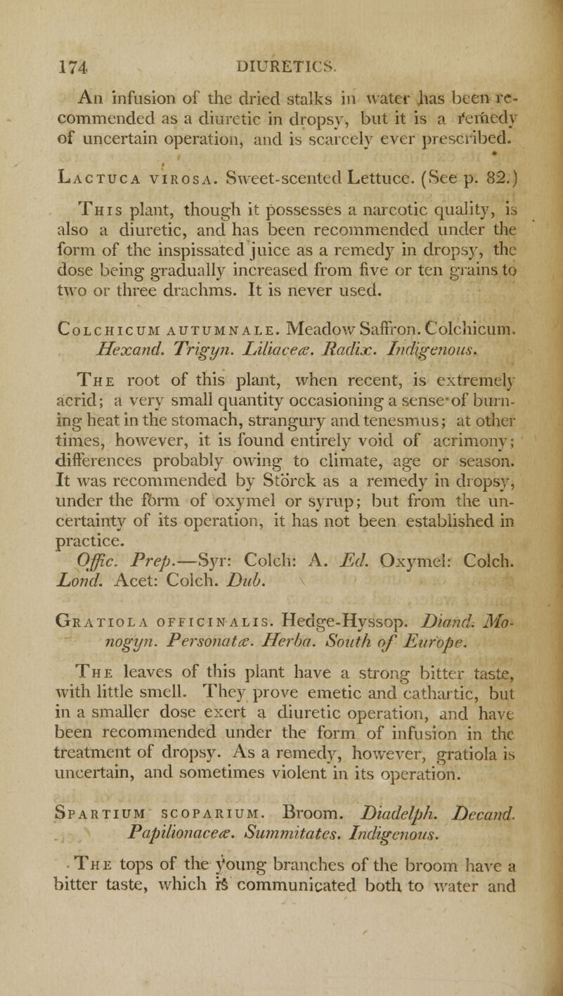 An infusion of the dried stalks in water has been re- commended as a diuretic in dropsy, but it is a remedy of uncertain operation, and is scarcely ever prescribed. Lactuca virosa. Sweet-scented Lettuce. (See p. 82.) This plant, though it possesses a narcotic quality, is also a diuretic, and has been recommended under the form of the inspissated juice as a remedy in dropsy, the dose being gradually increased from five or ten grains to two or three drachms. It is never used. Colchicum autumnale. MeadowSailVon.Colchicum. Hexand. Trigyn. lAUacetc. Radix. Indigenous. The root of this plant, when recent, is extremely acrid; a very small quantity occasioning a sense-of burn- ing heat in the stomach, strangury and tenesmus; at other times, however, it is found entirely void of acrimony; differences probably owing to climate, age or season. It was recommended by Storck as a remedy in dropsy* under the form of oxymel or syrup; but from the un- certainty of its operation, it has not been established in practice. Offic. Prep.—Syr: Colch: A. Ed. Oxymel: Colch. Lond. Acet: Colch. Dub. Gratiola officinalis. Hedge-Hyssop. DiancL Mo- nogyn. Personatce. Herha. South of Europe. The leaves of this plant have a strong bitter taste, with little smell. They prove emetic and cathartic, but in a smaller dose exert a diuretic operation, and have been recommended under the form of infusion in the treatment of dropsy. As a remedy, however, gratiola is uncertain, and sometimes violent in its operation. Spartium scoPARiUM. Broom. Diadelph. Decand. Papilionacece. Summitates. Indigenous. The tops of the young branches of the broom have a bitter taste, which rs communicated both to water and
