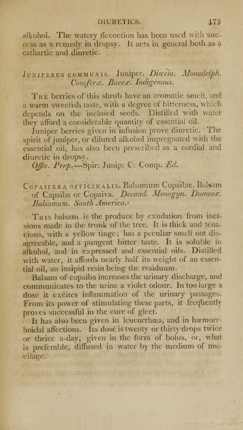 alkohol. The watery decoction has been used withsud- as a remedy in drops}-. It acts in general both as a cathartic and diuretic. Juniferus communis. Juniper. Dicecia. Monadelph. Conifera. Bacca. Indigenous. The berries of this shrub have an aromatic smell, and a warm sweetish taste, with a degree of bitterness, v. depends on the inclosed seeds. Distilled with \ they afford a considerable quantity of essential oil. Juniper berries given in infusion prove diuretic. The spirit of juniper, or diluted alkohol impregnated with the essential oil, has also been prescribed as a cordial and diuretic in dropsy. Offic. Prep.—Spin Junip: C: Comp. Ed. Copaifera officinalis. Balsamum Copaibas. Balsam of Capaiba or Copaiva. Decand. Monogyn. Dumosx. Balsamum. South America. This balsam is the produce by exudation from inci- sions made in the trunk of the tree. It is thick and tena- cious, with a yellow tinge; has a peculiar smell not dis- agreeable, and a pungent bitter taste. It is soluble in alkohol, and in expressed and essential oils. Distilled with water, it affords nearly half its weight of an essen- tial oil, an insipid resin being the residuum. Balsam of copaiba increases the urinary discharge, and communicates to the urine a violet odour. In too large a dose it excites inflammation of the urinary passages. From its power of stimulating these parts, it frequently proves successful in the cure of gleet. It has also been given in leucorrhoea, and in haemorr- lioidal affections. Its dose is twenty or thirty drops twice or thrice a-day, given in the form of bolus, or, what is preferable, diffused in water by the medium of mu- cilage.
