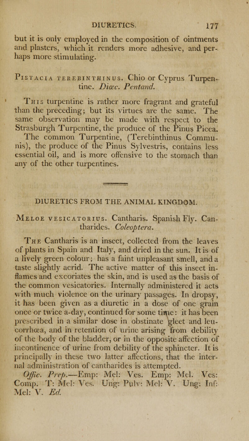 but it is only employed in the composition of ointments and plasters, which it renders more adhesive, and per- haps more stimulating. Pistacia terebinthinus. Chio or Cyprus Turpen- tine. Dicec. Pentand. This turpentine is rather more fragrant and grateful than the preceding; but its virtues are the same. The same observation may be made with respect to the Strasburgh Turpentine, the produce of the Pinus Picea. The common Turpentine, (Terebinthinus Commu- nis), the produce of the Pinus Sylvestris, contains less essential oil, and is more offensive to the stomach than any of the other turpentines. DIURETICS FROM THE ANIMAL KINGDOM. Meloe vesicatorius. Cantharis. Spanish Fly. Can- tharides. Coleoptera. The Cantharis is an insect, collected from the leaves of plants in Spain and Italy, and dried in the sun. It is of a lively green colour; has a faint unpleasant smell, and a taste slightly acrid. The active matter of this insect in- flames and excoriates the skin, and is used as the basis of the common vesicatories. Internally administered it acts with much violence on the urinary passages. In dropsy, it has been given as a diuretic in a dose of one grain once or twice a-day, continued for some time: it has been prescribed in a similar dose in obstinate gleet and leu- corrhoea, and in retention of urine arising from debility of the body of the bladder, or in the opposite affection of incontinence of urine from debility of the sphincter. It is principally in these two latter affections, that the inter- nal administration of cantharides is attempted. Offic. Prep.—Emp: Mel: Ves. Emp: Mel. Ves: Comp. T: Mel: Ves. Ung: Pulv: Mel: V. Ung: Inf: Mel: V. Ed.