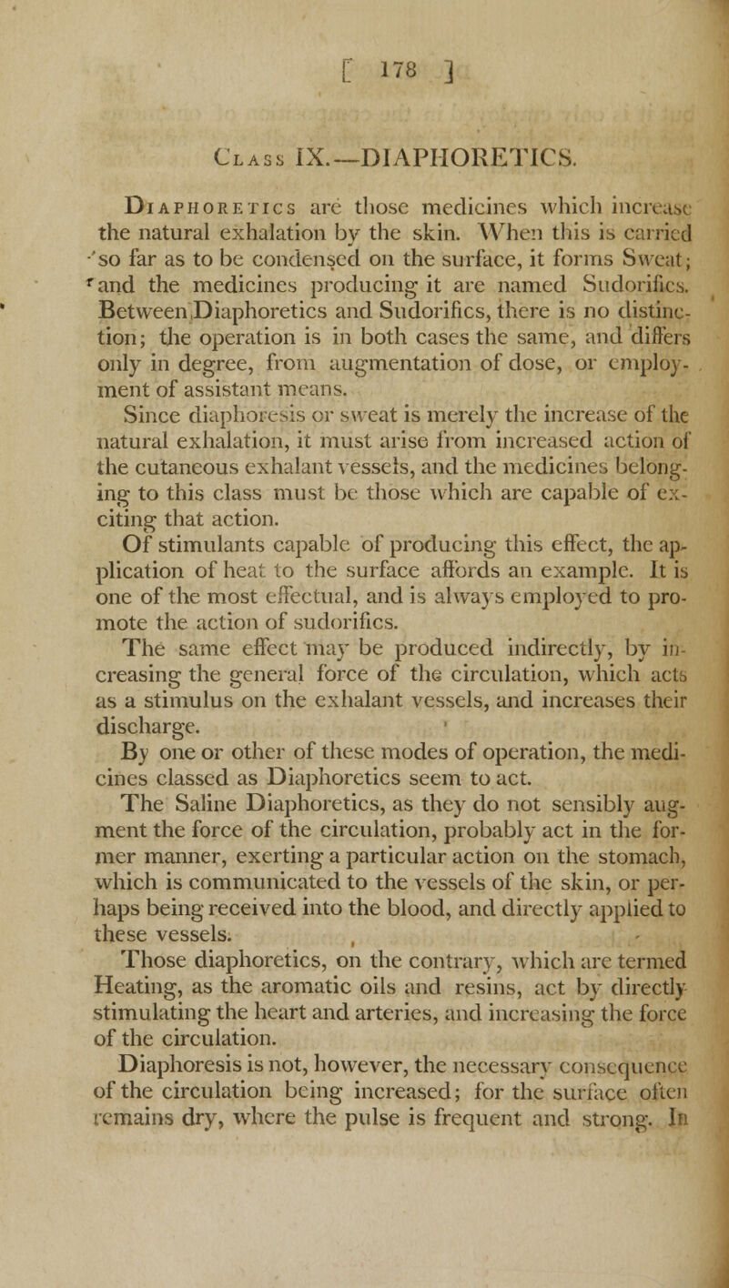 Class IX.—DIAPHORETICS. Diaphoretics arc those medicines which increase the natural exhalation by the skin. When this is carried 'so far as to be condensed on the surface, it forms Sweat; rand the medicines producing it are named Sudorifics. Between .Diaphoretics and Sudorifics, there is no distinc- tion; the operation is in both cases the same, and differs only in degree, from augmentation of dose, or employ- ment of assistant means. Since diaphoresis or sweat is merely the increase of the natural exhalation, it must arise from increased action of the cutaneous exhalant vessels, and the medicines belong- ing to this class must be those which are capable of ex- citing that action. Of stimulants capable of producing this effect, the ap- plication of heat to the surface affords an example. It is one of the most effectual, and is always employed to pro- mote the action of sudorifics. The same effect may be produced indirectly, by in- creasing the general force of the circulation, which actb as a stimulus on the exhalant vessels, and increases their discharge. By one or other of these modes of operation, the medi- cines classed as Diaphoretics seem to act. The Saline Diaphoretics, as they do not sensibly aug- ment the force of the circulation, probably act in the for- mer manner, exerting a particular action on the stomach, which is communicated to the vessels of the skin, or per- haps being received into the blood, and directly applied to these vessels. Those diaphoretics, on the contrary, which are termed Heating, as the aromatic oils and resins, act by directly stimulating the heart and arteries, and increasing the force of the circulation. Diaphoresis is not, however, the necessary consequence of the circulation being increased; for the surface often remains dry, where the pulse is frequent and strong. In