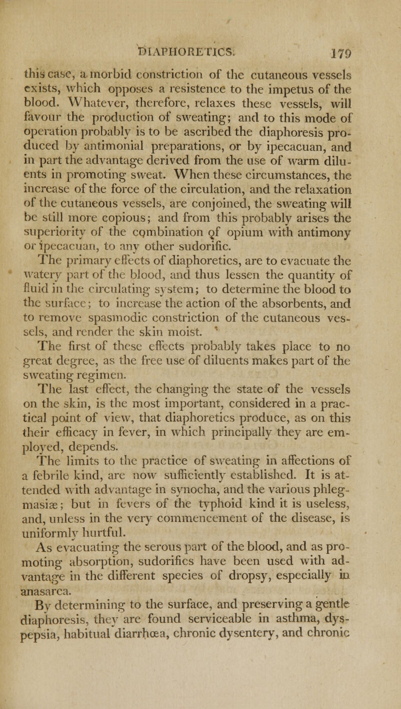 this case, a morbid constriction of the cutaneous vessels exists, which opposes a insistence to the impetus of the blood. Whatever, therefore, relaxes these vessels, will favour the production of sweating; and to this mode of operation probably is to be ascribed the diaphoresis pro- duced by antimonial preparations, or by ipecacuan, and in part the advantage derived from the use of warm dilu- ents in promoting sweat. When these circumstances, the increase of the force of the circulation, and the relaxation of the cutaneous vessels, are conjoined, the sweating will be still more copious; and from this probably arises the superiority of the combination 9/ opium with antimony or ipecacuan, to any other sudorific. The primary effects of diaphoretics, are to evacuate the watery part of the blood, and thus lessen the quantity of fluid in the circulating system; to determine the blood to the surface; to increase the action of the absorbents, and to remove spasmodic constriction of the cutaneous ves- sels, and render the skin moist. ' The first of these efFects probably takes place to no great degree, as the free use of diluents makes part of the sweating regimen. The last effect, the changing the state of the vessels on the skin, is the most important, considered in a prac- tical point of view, that diaphoretics produce, as on this their efficacy in fever, in which principally they are em- ployed, depends. The limits to the practice of sweating in affections of a febrile kind, are now sufficiently established. It is at- tended with advantage in synocha, and the various phleg- masia? ; but in fevers of the typhoid kind it is useless, and, unless in the very commencement of the disease, is uniformly hurtful. As evacuating the serous part of the blood, and as pro- moting absorption, sudorifics have been used with ad- vantage in the different species of dropsy, especially in anasarca. By determining to the surface, and preserving a gentle diaphoresis, they are found serviceable in asthma, dys- pepsia, habitual diarrhoea, chronic dysentery, and chronic