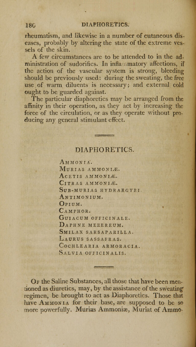rheumatism, and likewise in a number of cutaneous dis- eases, probably by altering the state of the extreme ves- sels of the skin. A few circumstances are to be attended to in the ad- ministration of sudorifics. In infla i.matory affections, if the action of the vascular system is strong, bleeding should be previously used: during the sweating, the free use of warm diluents is necessary; and external cold ought to be guarded against. The particular diaphoretics may be arranged from the affinity in their operation, as they act by increasing the force of the circulation, or as they operate without pro- ducing any general stimulant effect. DIAPHORETICS. Ammonia, murias ammonia. AcETIS AMMONIA. ClTRAS AMMONIA. sub-murias hydrargyri Antimonium. Opium. Camphor. Guiacum OFFICINALE. Daphne mezereum. Smilax sarsaparilla. Laurus sassafras. cochlearia armoracia. Salvia officinalis. Of the Saline Substances, all those that have been men- tioned as diuretics, may, by the assistance of the sweating' regimen, be brought to act as Diaphoretics. Those that have Ammonia for their base, are supposed to be so more powerfully. Murias Ammonise, Muriat of Ammo