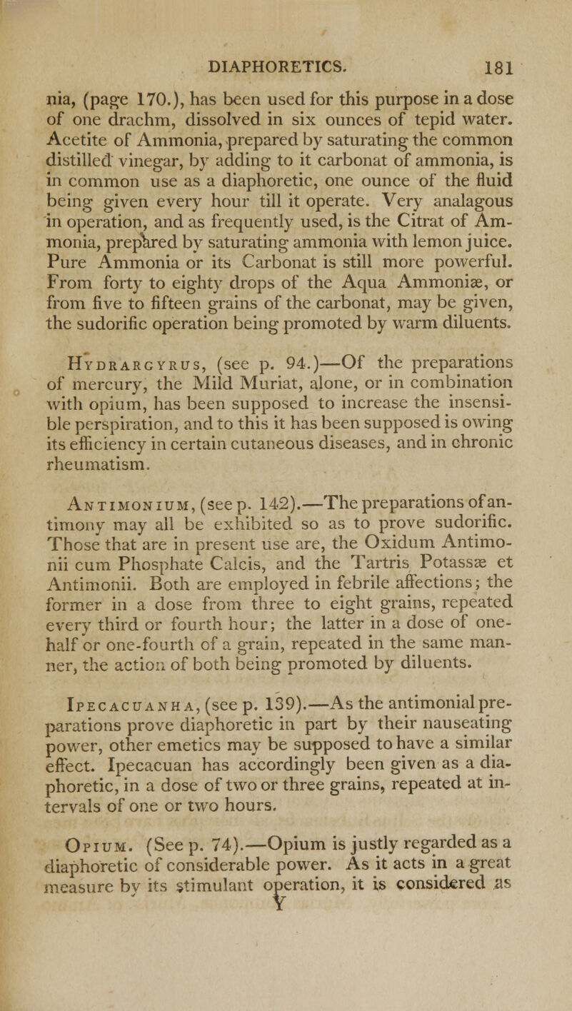 nia, (page 170.), has been used for this purpose in a dose of one drachm, dissolved in six ounces of tepid water. Acetite of Ammonia, prepared by saturating the common distilled vinegar, by adding to it carbonat of ammonia, is in common use as a diaphoretic, one ounce of the fluid being given every hour till it operate. Very analagous in operation, and as frequently used, is the Citrat of Am- monia, prepared by saturating ammonia with lemon juice. Pure Ammonia or its Carbonat is still more powerful. From forty to eighty drops of the Aqua Ammonise, or from five to fifteen grains of the carbonat, may be given, the sudorific operation being promoted by warm diluents. Hydrargyria, (see p. 94.)—Of the preparations of mercury, the Mild Muriat, alone, or in combination with opium, has been supposed to increase the insensi- ble perspiration, and to this it has been supposed is owing its efficiency in certain cutaneous diseases, and in chronic rheumatism. Antimonium, (seep. 142).—The preparations of an- timony may all be exhibited so as to prove sudorific. Those that are in present use are, the Oxidum Antimo- nii cum Phosphate Calcis, and the Tartris Potassse et Antimonii. Both are employed in febrile affections; the former in a dose from three to eight grains, repeated every third or fourth hour; the latter in a dose of one- half or one-fourth of a grain, repeated in the same man- ner, the action of both being promoted by diluents. Ipecacuanha, (see p. 139).—As the antimonialpre- parations prove diaphoretic in part by their nauseating power, other emetics may be supposed to have a similar effect. Ipecacuan has accordingly been given as a dia- phoretic, in a dose of two or three grains, repeated at in- tervals of one or two hours. Opium. (See p. 74).—Opium is justly regarded as a diaphoretic of considerable power. As it acts in a great measure by its stimulant operation, it is considered its