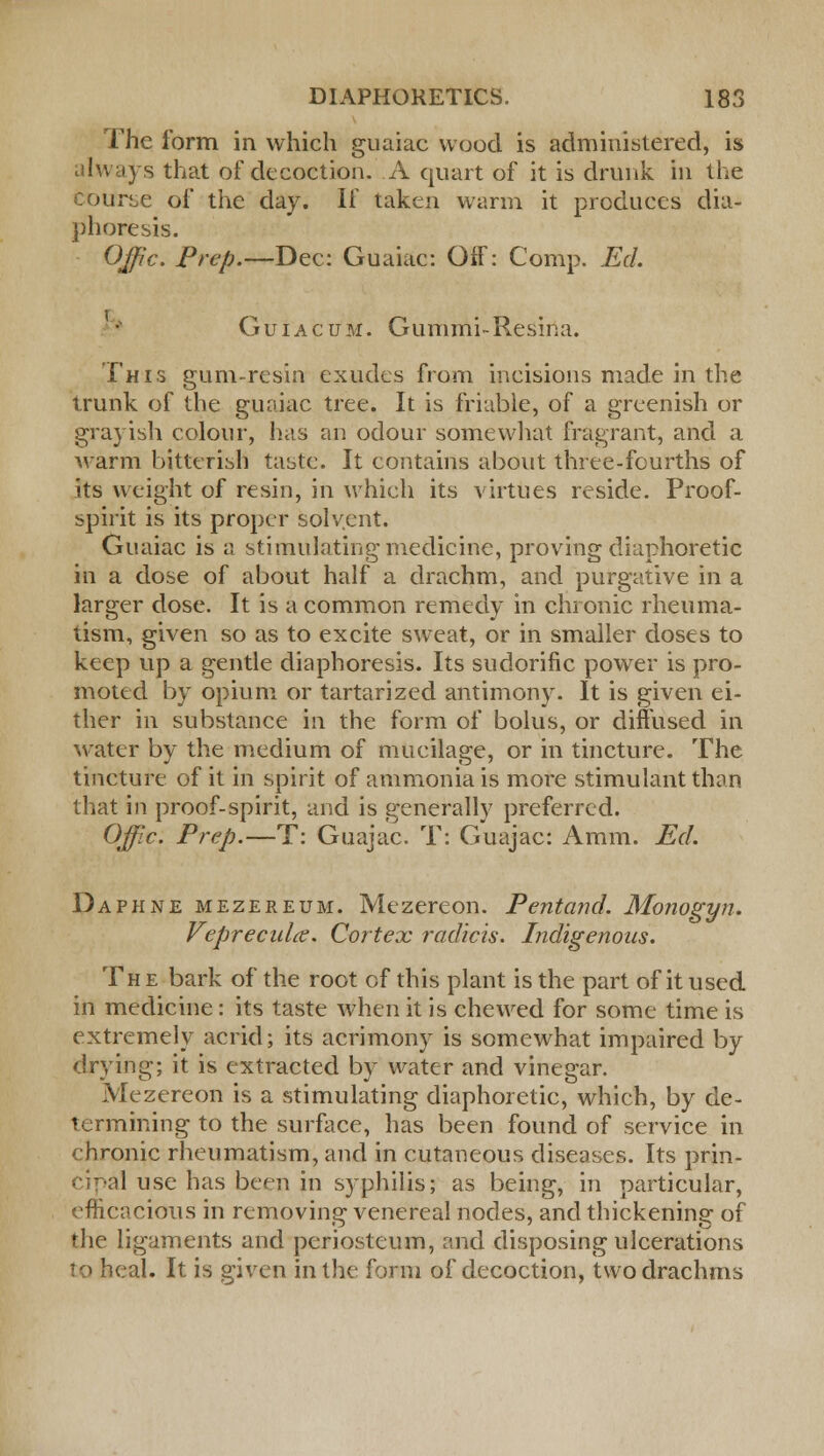 The form in which guaiac wood is administered, is always that of decoction. A quart of it is drunk in the bourse of the day. If taken warm it produces dia- phoresis. OJfic. Prep.—Dec: Guaiac: Off: Comp. Ed. Guiacum. Gummi-Resina. This gum-resin exudes from incisions made in the trunk of the guaiac tree. It is friable, of a greenish or grayish colour, lias an odour somewhat fragrant, and a warm bitterish taste. It contains about three-fourths of its weight of resin, in which its virtues reside. Proof- spirit is its proper solvent. Guaiac is a stimulating medicine, proving diaphoretic in a dose of about half a drachm, and purgative in a larger dose. It is a common remedy in chronic rheuma- tism, given so as to excite sweat, or in smaller doses to keep up a gentle diaphoresis. Its sudorific power is pro- moted by opium or tartarized antimony. It is given ei- ther in substance in the form of bolus, or diffused in water by the medium of mucilage, or in tincture. The tincture of it in spirit of ammonia is more stimulant than that in proof-spirit, and is generally preferred. Offic. Prep.—T: Guajac. T: Guajac: Aram. Ed. Daphne mezereum. Mezereon. Pentand. Monogyn. Vepreculce. Cortex radicis. Indigenous. The bark of the root of this plant is the part of it used in medicine : its taste when it is chewed for some time is extremely acrid; its acrimony is somewhat impaired by drying; it is extracted by water and vinegar. Mezereon is a stimulating diaphoretic, which, by de- termining to the surface, has been found of service in chronic rheumatism, and in cutaneous diseases. Its prin- 'I use has been in syphilis; as being, in particular, efficacious in removing venereal nodes, and thickening of the ligaments and periosteum, and disposing ulcerations to heal. It is given in the form of decoction, two drachms