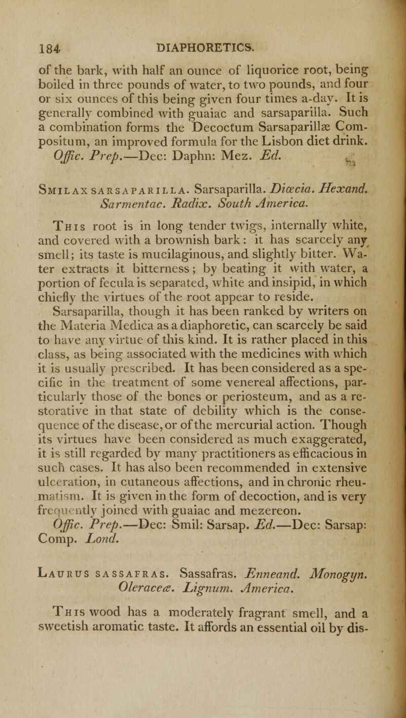 of the bark, with half an ounce of liquorice root, being boiled in three pounds of water, to two pounds, and four or six ounces of this being given four times a-day. It is generally combined with guaiac and sarsaparilla. Such a combination forms the Decoctum Sarsaparilla^ Com- positum, an improved formula for the Lisbon diet drink. Offic. Prep.—Dec: Daphn: Mez. Ed. Smilax sarsaparilla. Sarsaparilla. Dicecia. Hexand. Sarmentac. Radix. South America. This root is in long tender twigs, internally white, and covered with a brownish bark: it has scarcely any smell; its taste is mucilaginous, and slightly bitter. Wa- ter extracts it bitterness; by beating it with water, a portion of fecula is separated, white and insipid, in which chiefly the virtues of the root appear to reside. Sarsaparilla, though it has been ranked by writers on the Materia Medica as a diaphoretic, can scarcely be said to have any virtue of this kind. It is rather placed in this class, as being associated with the medicines with which it is usually prescribed. It has been considered as a spe- cific in the treatment of some venereal affections, par- ticularly those of the bones or periosteum, and as a re- storative in that state of debility which is the conse- quence of the disease, or of the mercurial action. Though its virtues have been considered as much exaggerated, it is still regarded by many practitioners as efficacious in such cases. It has also been recommended in extensive ulceration, in cutaneous affections, and in chronic rheu- matism. It is given in the form of decoction, and is very frequently joined with guaiac and mezereon. Offic. Prep.—Dec: Smil: Sarsap. Ed.—Dec: Sarsap: Comp. Lond. Laurus sassafras. Sassafras. Enneand. Monogyn. Oleracece. Lignum. America. This wood has a moderately fragrant smell, and a sweetish aromatic taste. It affords anessential oil by dis-