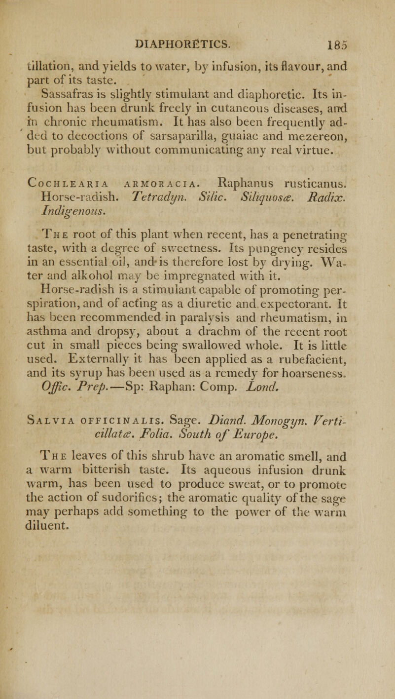 (.illation, and yields to water, by infusion, its flavour, and part of its taste. Sassafras is slightly stimulant and diaphoretic. Its in- fusion has been drunk freely in cutaneous diseases, and in chronic rheumatism. It has also been frequently ad- ded to decoctions of sarsaparilla, guaiac and mezereon, but probably without communicating any real virtue. Cochlearia armor a ciA. Raplianus rusticanus. Horse-radish. Tetradyn. Silic. Siliquoste. Radix. Indigenous. The root of this plant when recent, has a penetrating taste, with a degree of sweetness. Its pungency resides in an essential oil, and-is therefore lost by drying. Wa- ter and alkohol may be impregnated with it. Horse-radish is a stimulant capable of promoting per- spiration, and of acting as a diuretic and expectorant. It has been recommended in paralysis and rheumatism, in asthma and dropsy, about a drachm of the recent root cut in small pieces being swallowed whole. It is little used. Externally it has been applied as a rubefacient, and its syrup has been used as a remedy for hoarseness. Offic. Prep.—Sp: Raphan: Comp. Lond. Salvia officinalis. Sage. Diand. Monogyn. Verti- cillatce. Folia. South of Europe. The leaves of this shrub have an aromatic smell, and a warm bitterish taste. Its aqueous infusion drunk warm, has been used to produce sweat, or to promote the action of sudorifics; the aromatic quality of the sage may perhaps add something to the power of the warm diluent.