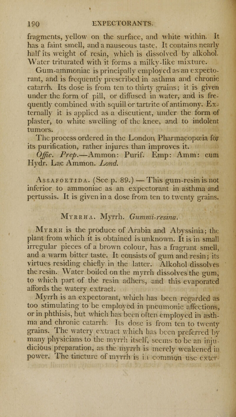 fragments, yellow on the surface, and white within. It has a faint smell, and a nauseous taste. It contains nearly half its weight of resin, which is dissolved by alkohol. Water triturated with it forms a milky-like mixture. Gum-ammoniac is principally employed as an expecto- rant, and is frequently prescribed in asthma and chronic catarrh. Its dose is from ten to thirty grains; it is given under the form of pill, or diffused in water, and is fre- quently combined with squill or tartrite of antimony. Ex- ternally it is applied as a discutient, under the form of plaster, to white swelling of the knee, and to indolent tumors. The process ordered in the London Pharmacopoeia for its purification, rather injures than improves it. Offic. Prep.—Ammon: Purif. Emp: Amm: cum Hydr. Lac Ammon. Lond. Assafoetida. (See p. 89.) — This gum-resin is not inferior to ammoniac as an expectorant in asthma and pertussis. It is given in a dose from ten to twenty grains. Myrrh a. Myrrh. Gummi-resina. Myrrh is the produce of Arabia and Abyssinia; the: plant from which it is obtained is unknown. It is in small irregular pieces of a brown colour, has a fragrant smell, and a warm bitter taste. It consists of gum and resin; its virtues residing chiefly in the latter. Alkohol dissolves the resin. Water boiled on the myrrh dissolves the gum, to which part of the resin adhers, and this evaporated affords the watery extract. Myrrh is an expectorant, which has been regarded as too stimulating to be employed in pneumonic affections, or in phthisis, but which has been often employed in asth- ma and chronic catarrh: Its dose is from ten to twenty grains. The watery extract which has been preferred by many physicians to the myrrh itself, seems to be an inju- dicious preparation, as the myrrh is merely weakened in power. The tincture of myrrh is hi common use exter-
