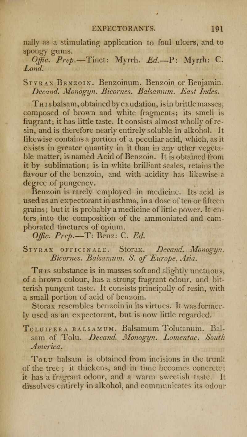 nally as a stimulating application to foul ulcers, and to spongy gums. Offic. Prep.—Tmct: Myrrh. Ed.— P: Myrrh: C. Lond. Styrax Benzoin. Benzoinum. Benzoin or Benjamin. Decand. Monogyn. Bicornes. Balsamum. East hides. This balsam, obtained by exudation, is in brittle masses, composed of brown and white fragments; its smell is fragrant; it has little taste. It consists almost wholly of re- sin, and is therefore nearly entirely soluble in alkohol. It likewise contains a portion of a peculiar acid, which, as it exists in greater quantity in it than in any other vegeta- ble matter, is named Acid of Benzoin. It is obtained from it by sublimation; is in white brilliant scales, retains the flavour of the benzoin, and with acidity has likewise a degree of pungency. Benzoin is rarely employed in medicine. Its acid is used as an expectorant in asthma, in a dose often or fifteen grains; but it is probably a medicine of little power. It en- ters into the composition of the ammoniated and cam phorated tinctures of opium. Offic. Prep.—T: Benz: C. Ed. Styrax officinale. Storax. Decand. Moyiogyn. Bicornes. Balsamum. S. of Europe, Asia. This substance is in masses soft and slightly unctuous, of a brown colour, has a strong fragrant odour, and bit- terish pungent taste. It consists principally of resin, with a small portion of acid of benzoin. Storax resembles benzoin in its virtues. It was former- ly used as an expectorant, but is now little regarded. Toluifera balsamum. Balsamum Tolutanum. Bal- sam of Tolu. Decand. Monogyn. Lomentac. South America. Tolu balsam is obtained from incisions in the trunk of the tree ; it thickens, and in time becomes concrete; it has a fragrant odour, and a warm sweetish taste. It dissolves entirely in alkohol, and communicates its odour