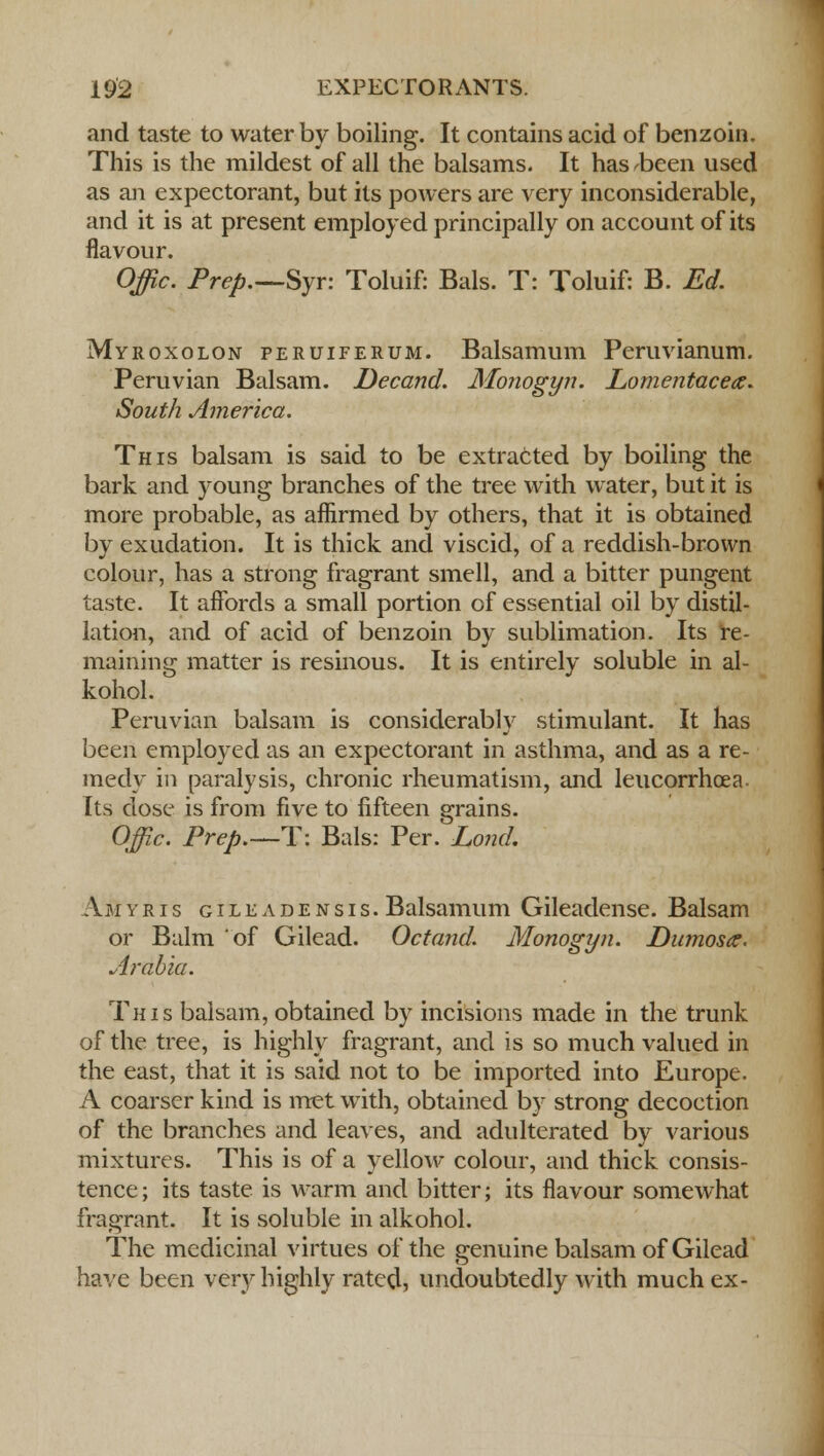 and taste to water by boiling. It contains acid of benzoin. This is the mildest of all the balsams. It has been used as an expectorant, but its powers are very inconsiderable, and it is at present employed principally on account of its flavour. Offic. Prep.—Syr: Toluif: Bals. T: Toluif: B. Ed. Myroxolon peruiferum. Balsamum Peruvianum. Peruvian Balsam. Decand. Monogyn. Lomentacea. South America. This balsam is said to be extracted by boiling the bark and young branches of the tree with water, but it is more probable, as affirmed by others, that it is obtained by exudation. It is thick and viscid, of a reddish-brown colour, has a strong fragrant smell, and a bitter pungent taste. It affords a small portion of essential oil by distil- lation, and of acid of benzoin by sublimation. Its re- maining matter is resinous. It is entirely soluble in al- kohol. Peruvian balsam is considerably stimulant. It has been employed as an expectorant in asthma, and as a re- medy in paralysis, chronic rheumatism, and leucorrhoea. Its dose is from five to fifteen grains. Offic. Prep.—T: Bals: Per. Lond. Amyris gileadensis. Balsamum Gileadense. Balsam or Balm of Gilead. Octand. Monogyn. Dumosa. Arabia. This balsam, obtained by incisions made in the trunk of the tree, is highly fragrant, and is so much valued in the east, that it is said not to be imported into Europe. A coarser kind is met with, obtained by strong decoction of the branches and leaves, and adulterated by various mixtures. This is of a yellow colour, and thick consis- tence; its taste is warm and bitter; its flavour somewhat fragrant. It is soluble in alkohol. The medicinal virtues of the genuine balsam of Gilead have been very highly rated, undoubtedly with much ex-