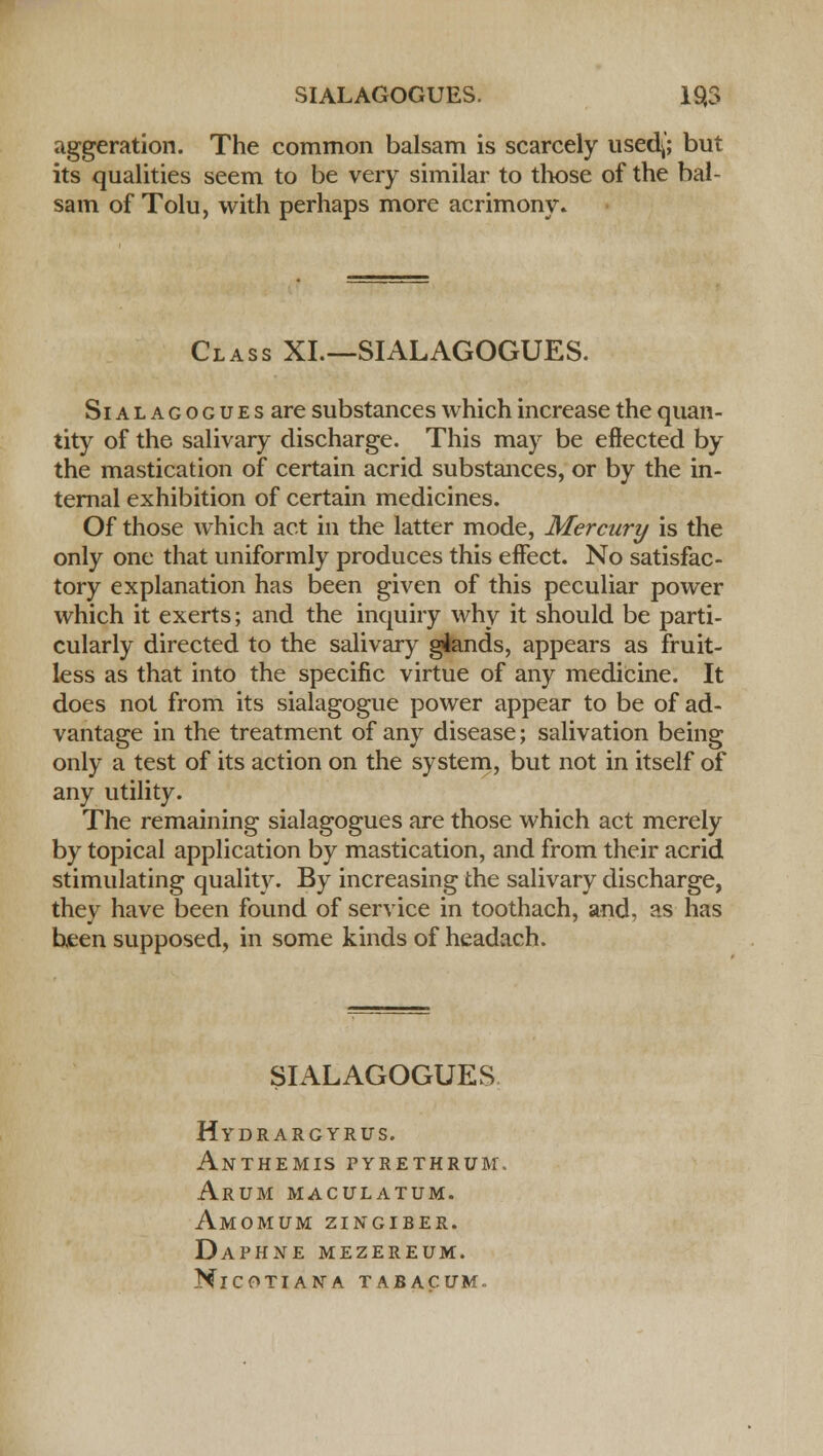 aggeration. The common balsam is scarcely used(; but its qualities seem to be very similar to those of the bal- sam of Tolu, with perhaps more acrimony* Class XI—SIALAGOGUES. Sialagogues are substances which increase the quan- tity of the salivary discharge. This may be effected by the mastication of certain acrid substances, or by the in- ternal exhibition of certain medicines. Of those which act in the latter mode, Mercury is the only one that uniformly produces this effect. No satisfac- tory explanation has been given of this peculiar power which it exerts; and the inquiry why it should be parti- cularly directed to the salivary glands, appears as fruit- less as that into the specific virtue of any medicine. It does not from its sialagogue power appear to be of ad- vantage in the treatment of any disease; salivation being only a test of its action on the system, but not in itself of any utility. The remaining sialagogues are those which act merely by topical application by mastication, and from their acrid stimulating quality. By increasing the salivary discharge, they have been found of service in toothach, and, as has been supposed, in some kinds of headach. SIALAGOGUES Hydrargyria. Anthemis pyrethrum\ Arum maculatum. Amomum zingiber. Daphne mezereum. NlCOTIANA TABACUM.