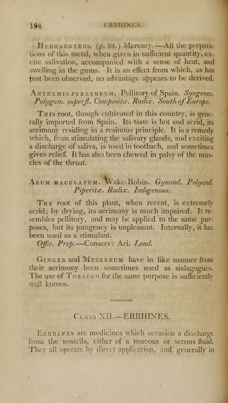 Hydrargyria, (p. 94.) Mercury.—All the prepara- tions of this metal, when given in sufficient quantity, ex- cite salivation, accompanied with a sense of heat, and swelling in the gums. It is an effect from which, as has just been observed, no advantage appears to be derived. Anthemis pyrethrum. Pcllitory of Spain. Syngenes. Poly gam. superjl. Composites. Radix. South of Europe. This root, though cultivated in this country, is gene- rally imported from Spain. Its taste is hot and acrid, its acrimony residing in a resinous principle. It is a remedy which, from stimulating the salivary glands, and exciting a discharge of saliva, is used in toothach, and sometimes gives relief. It has also been chewed in palsy of the mus- cles of the throat. Arum maculatum. Wake-Robin. Gynand. Poly and. Piperita. Radix. Indigenous. The root of this plant, when recent, is extremely acrid; by drying, its acrimony is much impaired. It re- sembles pellitory, and may be applied to the same pur- poses, but its pungency is unpleasant. Internally, it has been used as a stimulant. Offic. Prep.—Conserv: Ari. Lond. Ginger andMEZEREUM have in like manner from their acrimony been sometimes used as sialagogucs. The use of Tobacco for the same purpose is sufficiently wcjl known. Class XII.—ERMINES. ErrhinES are medicines which occasion a discharge from the nostrils, cither of a mucous or serous fluid. They all operate by direct application, and generally in