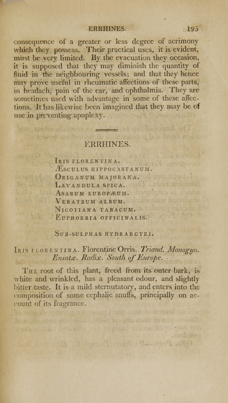 consequence of a greater or less degree of acrimony which they possess. Their practical uses, it is evident, must be very limited. By the evacuation they occasion, it is supposed that they may diminish the quantity of fluid in the neighbouring vessels; and that they hence may prove useful in rheumatic affections of these parts, in headach, pain of the ear, and ophthalmia. They are sometimes used with advantage in some of these affec- tions. It has likewise been imagined that they may be of use in preventing apoplexy. ERRHINES. Iris florentina. iEsCULUS HIPPOCASTANUM. Origanum majorana. Lavandula spica. asarum europium. Veratrum album. NlCOTIANA TABACUM. EuTHORBIA OFFICINALIS. SUB-SULPHAS HYDRARCYRI. Iris florentina. Florentine Orris. Triand. Monogyu. Ensata. Radix. South of Europe. The root of this plant, freed from its outer bark, is white and wrinkled, has a pleasant odour, and slightly bitter taste. It is a mild sternutatory, and enters into the composition of some cephalic snuffs, principally on ac- count of its fragrance.