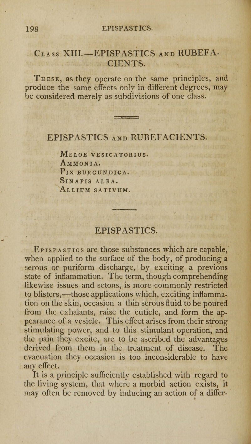 Class XIII.—EPISPASTICS and RUBEFA- CIENTS. These, as they operate on the same principles, and produce the same effects only in different degrees, may be considered merely as subdivisions of one class. EPISPASTICS and RUBEFACIENTS. Meloe vesicatorius. Ammonia. PlX BURGUNDICA. SlNAPIS ALBA. Allium sativum. EPISPASTICS. Epispastics are those substances which are capable, when applied to the surface of the body, of producing a serous or puriform discharge, by exciting a previous state of inflammation. The term, though comprehending likewise issues and setons, is more commonly restricted to blisters,—those applications which, exciting inflamma- tion on the skin, occasion a thin serous fluid to be poured from the exhalants, raise the cuticle, and form the ap- pearance of a vesicle. This effect arises from their strong stimulating power, and to this stimulant operation, and the pain they excite, are to be ascribed the advantages derived from them in the treatment of disease. The evacuation they occasion is too inconsiderable to have any effect. It is a principle sufficiently established with regard to the living system, that where a morbid action exists, it may often be removed by inducing an action of a differ-