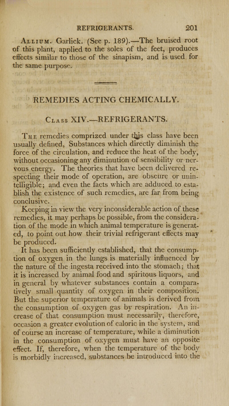 Allium. Garlick. (See p. 189).—The bruised root of this plant, applied to the soles of the feet, produces effects similar to those of the sinapism, and is used for the same purpose. REMEDIES ACTING CHEMICALLY. Class XIV.—REFRIGERANTS. The remedies comprized under tl^js class have been usually defined, Substances which directly diminish the force of the circulation, and reduce the heat of the body, without occasioning any diminution of sensibility or ner- vous energy. The theories that have been delivered re- specting their mode of operation, are obscure or unin- telligible; and even the facts which are adduced to esta- blish the existence of such remedies, are far from being conclusive. Keeping in view the very inconsiderable action of these remedies, it may perhaps be possible, from the considera- tion of the mode in which animal temperature is generat- ed, to point out how their trivial refrigerant effects may be produced. It has been sufficiently established, that the consump- tion of oxygen in the lungs is materially influenced by the nature of the ingesta received into the stomach; that it is increased by animal food and spiritous liquors, and in general by whatever substances contain a compara- tively small quantity of oxygen in their composition. But the superior temperature of animals is derived from the consumption of oxygen gas by respiration. An in- crease of that consumption must necessarily, therefore, occasion a greater evolution of caloric in the system, and of course an increase of temperature, while a diminution in the consumption of oxygen must have an opposite effect. If, therefore, when the temperature of the body is morbidlv increased, substances be introduced into the