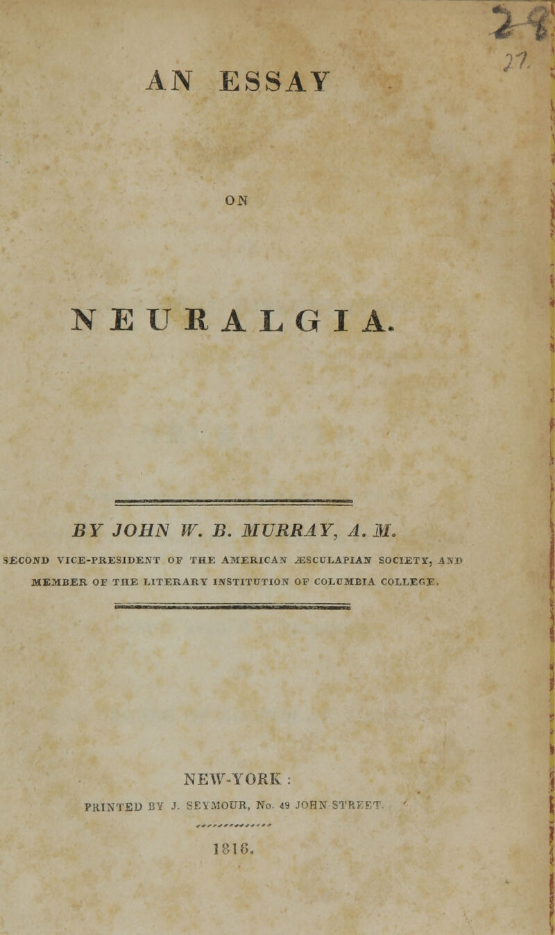 AN ESSAY ON NEURALGIA. BY JOHN W. B. MURRAY, A.M. SECOND VICE-PRESIDENT OF THE AMERICAN jESCULAPLAN SOCIETY, AND MEMBER OF THE LITERARY INSTITUTION OF COLUMBIA COLLECT - NEW-YORK : PRINTED BY J. SEYMOUR, No. 49 JOHN STRi I&16.