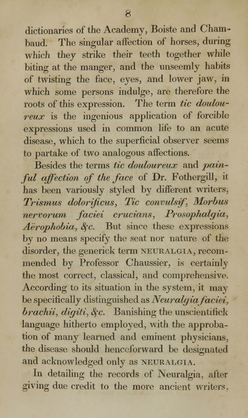 dictionaries of the Academy, Boiste and Cham- baud. The singular affection of horses, during which they strike their teeth together while biting at the manger, and the unseemly habits of twisting the face, eyes, and lower jaw, in which some persons indulge, are therefore the roots of this expression. The term tic doulou- reux is the ingenious application of forcible expressions used in common life to an acute disease, which to the superficial observer seems to partake of two analogous affections. Besides the terms tic douloureux and pain- ful affection of the face of Dr. Fothergill, it has been variously styled by different writers, Trismus dolorificus, Tic convulsif, Morbus nervorum faciei crucians, Prosophalgia, Aerophobia, Sfc. But since these expressions by no means specify the seat nor nature of the disorder, the generick term neuralgia, recom- mended by Professor Chaussier, is certainty the most correct, classical, and comprehensive. According to its situation in the system, it may be specifically distinguished as Neuralgia faciei, brachii, digiti, Sfc. Banishing the unscientifick language hitherto employed, with the approba- tion of many learned and eminent physicians, the disease should henceforward be designated and acknowledged only as neuralgia. In detailing the records of Neuralgia, after giving due credit to the more ancient writers,