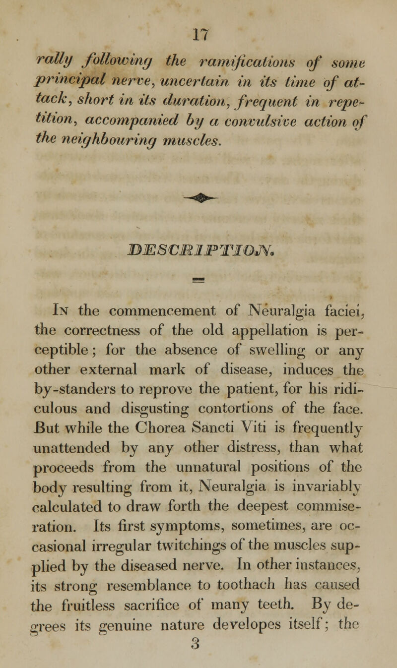 rally following the ramifications of some principal nerve, uncertain in its time of at- tack, short in its duration, frequent in repe- tition, accompanied by a convulsive action of the neighbouring muscles. DESCMIPTIQJV. In the commencement of Neuralgia faciei, the correctness of the old appellation is per- ceptible ; for the absence of swelling or any other external mark of disease, induces the by-standers to reprove the patient, for his ridi- culous and disgusting contortions of the face. But while the Chorea Sancti Viti is frequently unattended by any other distress, than what proceeds from the unnatural positions of the body resulting from it, Neuralgia is invariably calculated to draw forth the deepest commise- ration. Its first symptoms, sometimes, are oc- casional irregular twitchings of the muscles sup- plied by the diseased nerve. In other instances, its strong resemblance to toothach has caused the fruitless sacrifice of many teeth. By de- grees its genuine nature developes itself; the 3