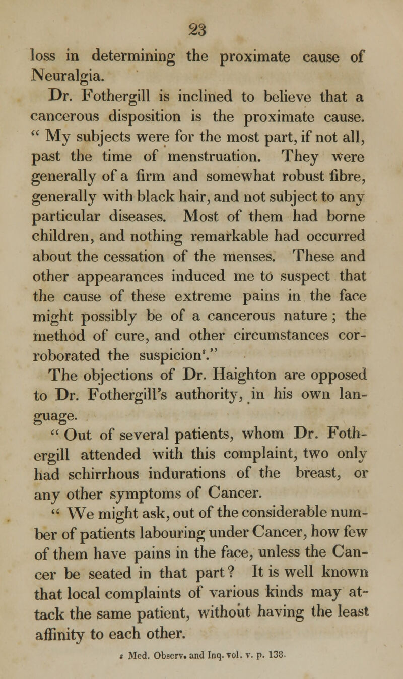 loss in determining the proximate cause of Neuralgia. Dr. Fothergill is inclined to believe that a cancerous disposition is the proximate cause.  My subjects were for the most part, if not all, past the time of menstruation. They were generally of a firm and somewhat robust fibre, generally with black hair, and not subject to any particular diseases. Most of them had borne children, and nothing remarkable had occurred about the cessation of the menses. These and other appearances induced me to suspect that the cause of these extreme pains in the face might possibly be of a cancerous nature; the method of cure, and other circumstances cor- roborated the suspicion'. The objections of Dr. Haighton are opposed to Dr. FothergilFs authority, in his own lan- guage.  Out of several patients, whom Dr. Foth- ergill attended with this complaint, two only had schirrhous indurations of the breast, or any other symptoms of Cancer.  We might ask, out of the considerable num- ber of patients labouring under Cancer, how few of them have pains in the face, unless the Can- cer be seated in that part ? It is well known that local complaints of various kinds may at- tack the same patient, without having the least affinity to each other. * Med. Observt and Inq. vol. v. p. 138.