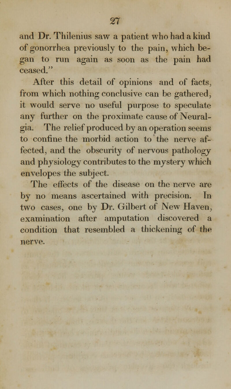 and Dr. Thilenius saw a patient who had a kind of gonorrhea previously to the pain, which be- gan to run again as soon as the pain had ceased. After this detail of opinions and of facts, from which nothing conclusive can be gathered, it would serve no useful purpose to speculate any further on the proximate cause of Neural- gia. The relief produced by an operation seems to confine the morbid action to the nerve af- fected, and the obscurity of nervous pathology and physiology contributes to the mystery which envelopes the subject. The effects of the disease on the nerve are by no means ascertained with precision. In two cases, one by Dr. Gilbert of New Haven, examination after amputation discovered a condition that resembled a thickening of the nerve.