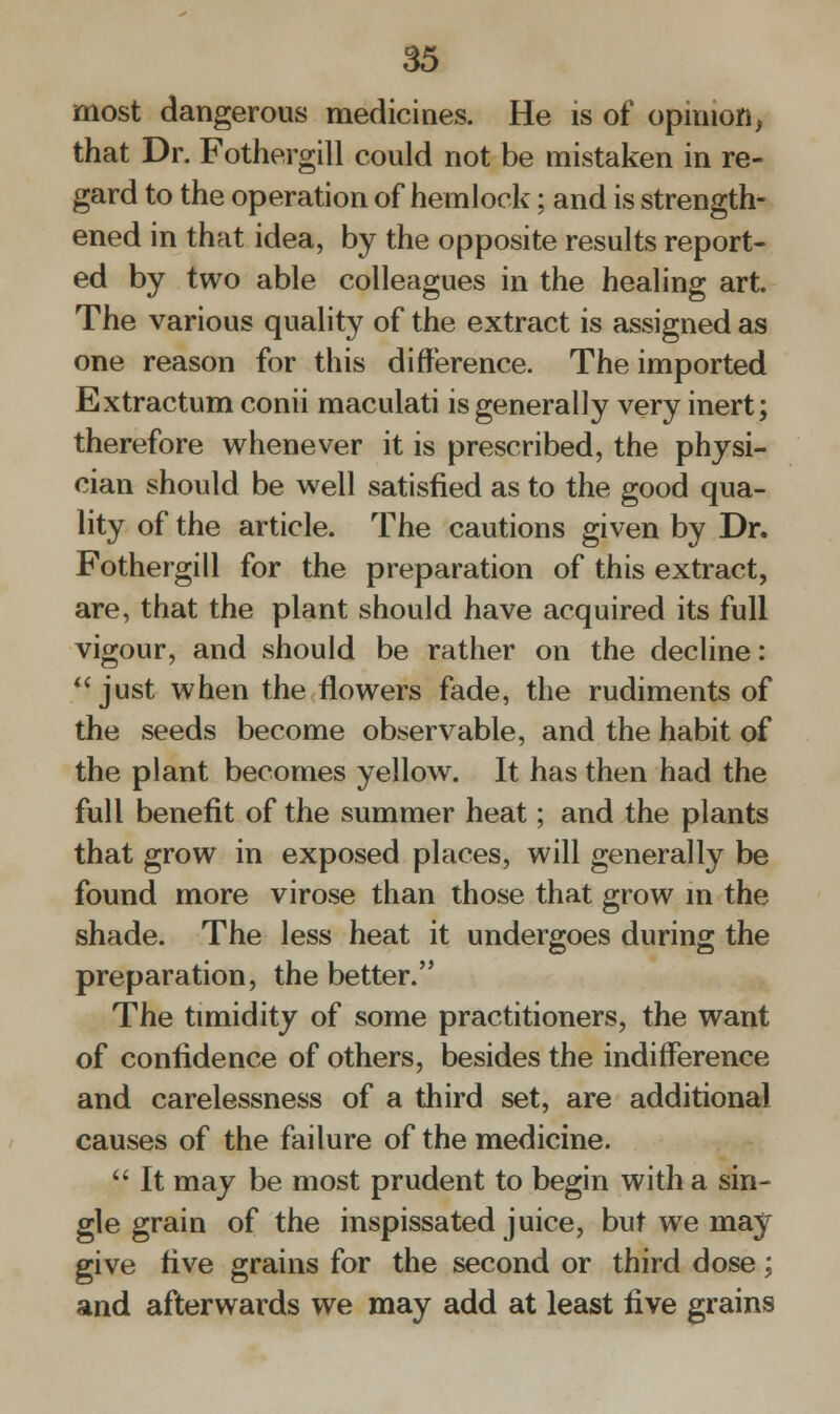 most dangerous medicines. He is of opinion, that Dr. Fothergill could not be mistaken in re- gard to the operation of hemlock; and is strength- ened in that idea, by the opposite results report- ed by two able colleagues in the healing art. The various quality of the extract is assigned as one reason for this difference. The imported Extractum conii maculati is generally very inert; therefore whenever it is prescribed, the physi- cian should be well satisfied as to the good qua- lity of the article. The cautions given by Dr. Fothergill for the preparation of this extract, are, that the plant should have acquired its full vigour, and should be rather on the decline:  just when the flowers fade, the rudiments of the seeds become observable, and the habit of the plant becomes yellow. It has then had the full benefit of the summer heat; and the plants that grow in exposed places, will generally be found more virose than those that grow in the shade. The less heat it undergoes during the preparation, the better. The timidity of some practitioners, the want of confidence of others, besides the indifference and carelessness of a third set, are additional causes of the failure of the medicine.  It may be most prudent to begin with a sin- gle grain of the inspissated juice, but we may give five grains for the second or third dose; and afterwards we may add at least five grains