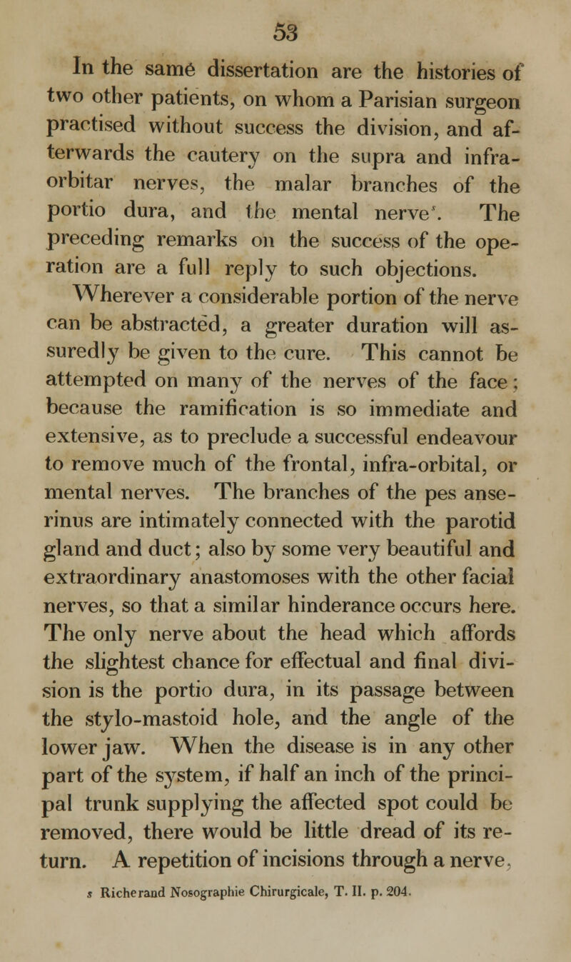 In the same dissertation are the histories of two other patients, on whom a Parisian surgeon practised without success the division, and af- terwards the cautery on the supra and infra- orbitar nerves, the malar branches of the portio dura, and the mental nerve'. The preceding remarks on the success of the ope- ration are a full reply to such objections. Wherever a considerable portion of the nerve can be abstracted, a greater duration will as- suredly be given to the cure. This cannot be attempted on many of the nerves of the face; because the ramification is so immediate and extensive, as to preclude a successful endeavour to remove much of the frontal, infra-orbital, or mental nerves. The branches of the pes anse- rinus are intimately connected with the parotid gland and duct; also by some very beautiful and extraordinary anastomoses with the other facial nerves, so that a similar hinderance occurs here. The only nerve about the head which affords the slightest chance for effectual and final divi- sion is the portio dura, in its passage between the stylo-mastoid hole, and the angle of the lower jaw. When the disease is in any other part of the system, if half an inch of the princi- pal trunk supplying the affected spot could be removed, there would be little dread of its re- turn. A repetition of incisions through a nerve. s Richerand Nosographie Chirurgicale, T. II. p. 204.