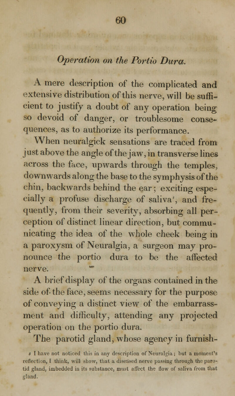 60 Operation on the Portia Dura. A mere description of the complicated and extensive distribution of this nerve, will be suffi- cient to justify a doubt of any operation being so devoid of danger, or troublesome conse- quences, as to authorize its performance. When neuralgick sensations are traced from just above the angle of the jaw, in transverse lines across the face, upwards through the temples, downwards along the base to the symphysis of the chin, backwards behind the ear; exciting espe- cially a profuse discharge of saliva1, and fre- quently, from their severity, absorbing all per- ception of distinct linear direction, but commu- nicating the idea of the whole cheek being in a paroxysm of Neuralgia, a surgeon may pro- nounce the portio dura to be the affected nerve. m A brief display of the organs contained in the side of the face, seems necessary for the purpose of conveying a distinct view of the embarrass- ment and difficulty, attending any projected operation on the portio dura. The parotid gland, whose agency in furnish- s I have not noticed this in any description of Neuralgia; but a moment's reflection, I think, will show, that a diseased nerve passing through the paro- tid gland, imbedded in its substance, must affect the flow of saliva from that gland.