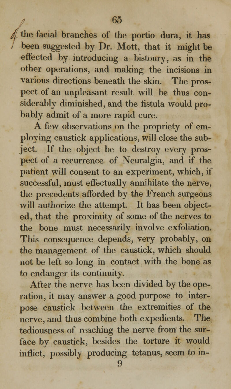 fy the facial branches of the portio dura, it has been suggested by Dr. Mott, that it might be effected by introducing a bistoury, as in the other operations, and making the incisions in various directions beneath the skin. The pros- pect of an unpleasant result will be thus con- siderably diminished, and the fistula would pro- bably admit of a more rapid cure. A few observations on the propriety of em- ploying caustick applications, will close the sub- ject. If the object be to destroy every pros- pect of a recurrence of Neuralgia, and if the patient will consent to an experiment, which, if successful, must effectually annihilate the nerve, the precedents afforded by the French surgeons will authorize the attempt. It has been object- ed, that the proximity of some of the nerves to the bone must necessarily involve exfoliation. This consequence depends, very probably, on the management of the caustick, which should not be left so long in contact with the bone as to endanger its continuity. After the nerve has been divided by the ope- ration, it may answer a good purpose to inter- pose caustick between the extremities of the nerve, and thus combine both expedients. The tediousness of reaching the nerve from the sur- face by caustick, besides the torture it would inflict, possibly producing tetanus, seem to in- 9