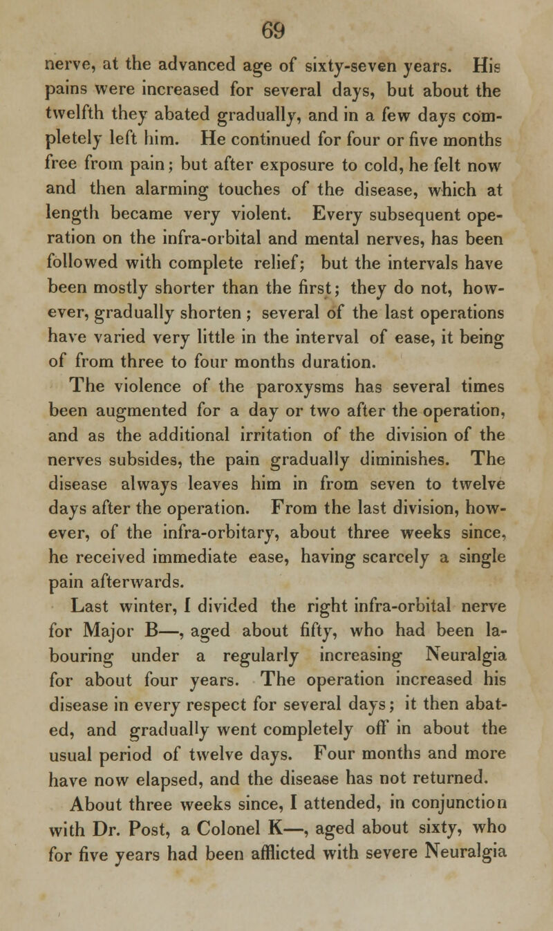 nerve, at the advanced age of sixty-seven years. His pains were increased for several days, but about the twelfth they abated gradually, and in a few days com- pletely left him. He continued for four or five months free from pain; but after exposure to cold, he felt now and then alarming touches of the disease, which at length became very violent. Every subsequent ope- ration on the infra-orbital and mental nerves, has been followed with complete relief; but the intervals have been mostly shorter than the first; they do not, how- ever, gradually shorten ; several of the last operations have varied very little in the interval of ease, it being of from three to four months duration. The violence of the paroxysms has several times been augmented for a day or two after the operation, and as the additional irritation of the division of the nerves subsides, the pain gradually diminishes. The disease always leaves him in from seven to twelve days after the operation. From the last division, how- ever, of the infra-orbitary, about three weeks since, he received immediate ease, having scarcely a single pain afterwards. Last winter, I divided the right infra-orbital nerve for Major B—, aged about fifty, who had been la- bouring under a regularly increasing Neuralgia for about four years. The operation increased his disease in every respect for several days; it then abat- ed, and gradually went completely off in about the usual period of twelve days. Four months and more have now elapsed, and the disease has not returned. About three weeks since, I attended, in conjunction with Dr. Post, a Colonel K—, aged about sixty, who for five years had been afflicted with severe Neuralgia