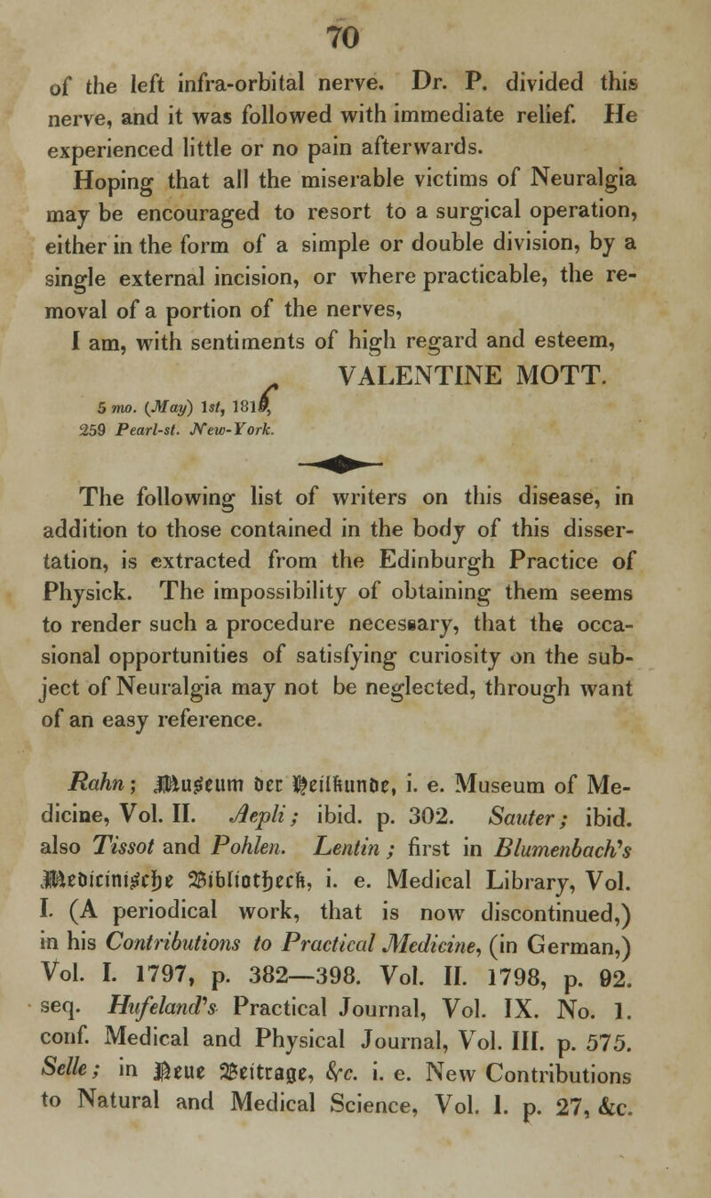 of the left infra-orbital nerve. Dr. P. divided this nerve, and it was followed with immediate relief. He experienced little or no pain afterwards. Hoping that all the miserable victims of Neuralgia may be encouraged to resort to a surgical operation, either in the form of a simple or double division, by a single external incision, or where practicable, the re- moval of a portion of the nerves, I am, with sentiments of high regard and esteem, VALENTINE MOTT. 5 mo. {May) 1st, 181$ 259 Pearl-st. New-York. The following list of writers on this disease, in addition to those contained in the body of this disser- tation, is extracted from the Edinburgh Practice of Physick. The impossibility of obtaining them seems to render such a procedure necessary, that the occa- sional opportunities of satisfying curiosity on the sub- ject of Neuralgia may not be neglected, through want of an easy reference. Rahn \ Mvi$ti\m Oer K^eilftunDe, i. e. Museum of Me- dicine, Vol. II. Aepli; ibid. p. 302. Scatter; ibid, also Tissot and Pohlen. Lentin ; first in BlumenbacK's JEteDicini^dje S&ibuotfjecft, i. e. Medical Library, Vol. I. (A periodical work, that is now discontinued,) in his Contributions to Practical Medicine, (in German,) Vol. I. 1797, p. 382—398. Vol. II. 1798, p. 92. seq. Hufeland's Practical Journal, Vol. IX. No. 1. conf. Medical and Physical Journal, Vol. III. p. 575. Selle; in $eue SBeitrage, Src. i.e. New Contributions to Natural and Medical Science, Vol. I. p. 27, kc.