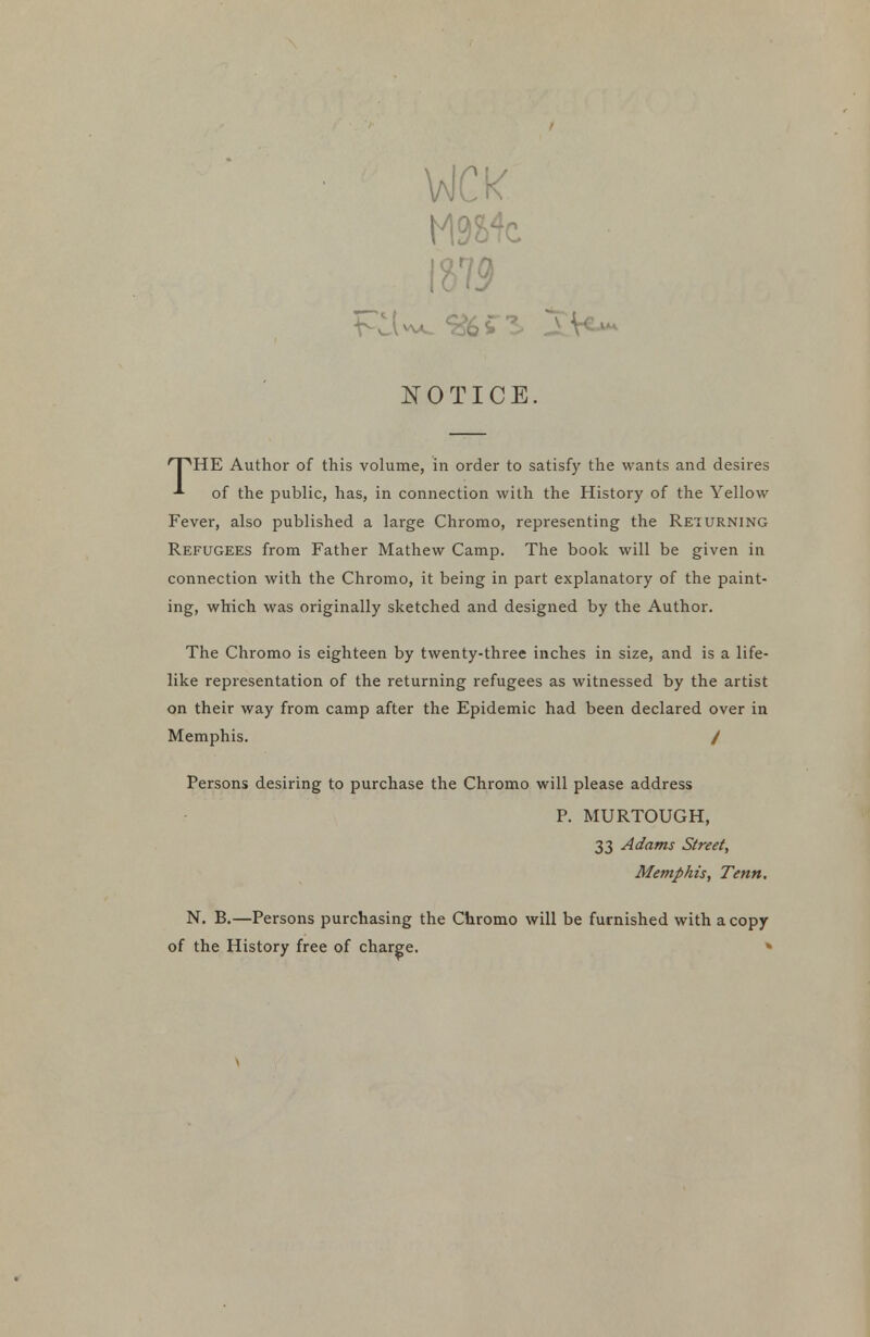 \aJCK NOTICE. 'HE Author of this volume, in order to satisfy the wants and desires of the public, has, in connection with the History of the Yellow Fever, also published a large Chromo, representing the Returning Refugees from Father Mathew Camp. The book will be given in connection with the Chromo, it being in part explanatory of the paint- ing, which was originally sketched and designed by the Author. The Chromo is eighteen by twenty-three inches in size, and is a life- like representation of the returning refugees as witnessed by the artist on their way from camp after the Epidemic had been declared over in Memphis. / Persons desiring to purchase the Chromo will please address P. MURTOUGH, 33 Adams Street, Memphis, Tenn, N. B.—Persons purchasing the Chromo will be furnished with a copy of the History free of charge. »