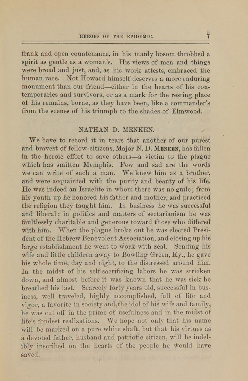 frank and open countenance, in his manly bosom throbbed a spirit as gentle as a woman's. His views of men and things were broad and just, and, as his work attests, embraced the human race. Not Howard himself deserves a more enduring monument than our friend—either in the hearts of his con- temporaries and survivors, or as a mark for the resting place of his remains, borne, as they have been, like a commander's from the scenes of his triumph to the shades of Elmwood. NATHAN D. MENKEN. We have to record it in tears that another of our purest and bravest of fellow-citizens. Major N. D. Menken, has fallen in the heroic eflbrt to save others—a victim to the plague which has smitten Memphis. Few and sad are the words we can write of such a man. We knew him as a brother, and were acquainted with the purity and beauty of his life. He was indeed an Israelite in whom there was no guile; from his youth up he honored his father and mother, and practiced the religion they taught him. In business he was successful and liberal; in politics and matters of sectarianism he was faultlessly charitable and generous toward those who dift'ered with him. When the plague broke out he was elected Presi- dent of the Hebrew Benevolent Association, and closing up his large establishment he went to work with zeal. Sending his wife and little children away to Bowling Green, Ky., he gave his whole time, day and night, to the distressed around him. In the midst of his self-sacrificing labors he was stricken down, and almost before it was known that he was sick he breathed his last. Scarcely forty years old, successful in bus- iness, well traveled, highly accomplished, full of life and vigor, a favorite in society and.the idol of his wife and family, he was cut o& in the prime of usefulness and in the midst of life's fondest realizations. We hope not only that his name will be marked on a pure white shaft, but that his virtues as a devoted father, husband and patriotic citizen, will be indel- ibly inscribed on the hearts of the people lie \Vould have saved.