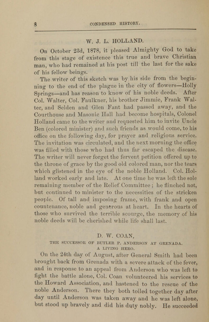 W. J. L. HOLLAND. On October 23d, 1878, it pleased Almighty God to take from this stage of existence this true and brave Christian man, who had remained at his post till the last for the sake of his fellow beings. The writer of this sketch was by his side from the begin- ning to the end of the plague in the city of flowers—Holly Springs—and has reason to know of his noble deeds. After Col. Walter, Col. Faulkner, his brother Jimmie, Frank Wal- ter, and Selden and Glen Fant had passed away, and the Courthouse and Masonic Hull had become hospitals. Colonel Holland came to the writer and requested him to invite Uncle Ben (colored minister) and such friends as would come, to his oflice on the following day, for prayer and religious service. The invitation was circulated, and the next morning the office was filled with those who had thus far escaped the disease. The writer will never forget the fervent petition ofiered up to the throne of grace by the good old colored man, nor the tears which glistened in the eye of the noble Holland. Col. Hol- land worked early and late. At one time he was left the sole remaining member of the Relief Committee ; he flinched not, but continued to minister to the necessities of the stricken people. Of tall and imposing frame, with frank and open countenance, noble and generous at heart. In the hearts of those who survived the terrible scourge, the memory of his noble deeds will be cherished while life shall last. D. W. COAN, THE SUCCESSOR OF BUTLER P. ANDERSON AT GRENADA. A LIVING HERO. On the 24th day of August, after General Smith had been brought back from Grenada with a severe attack of the fever, and in response to an appeal from Anderson who was left to fight the battle alone. Col. Coan volunteered his services to the Howard Association, and hastened to the rescue of the noble Anderson. There they both toiled together day after day until Anderson was taken away and he was left alone, but stood up bravely and did his duty nobly. He succeeded