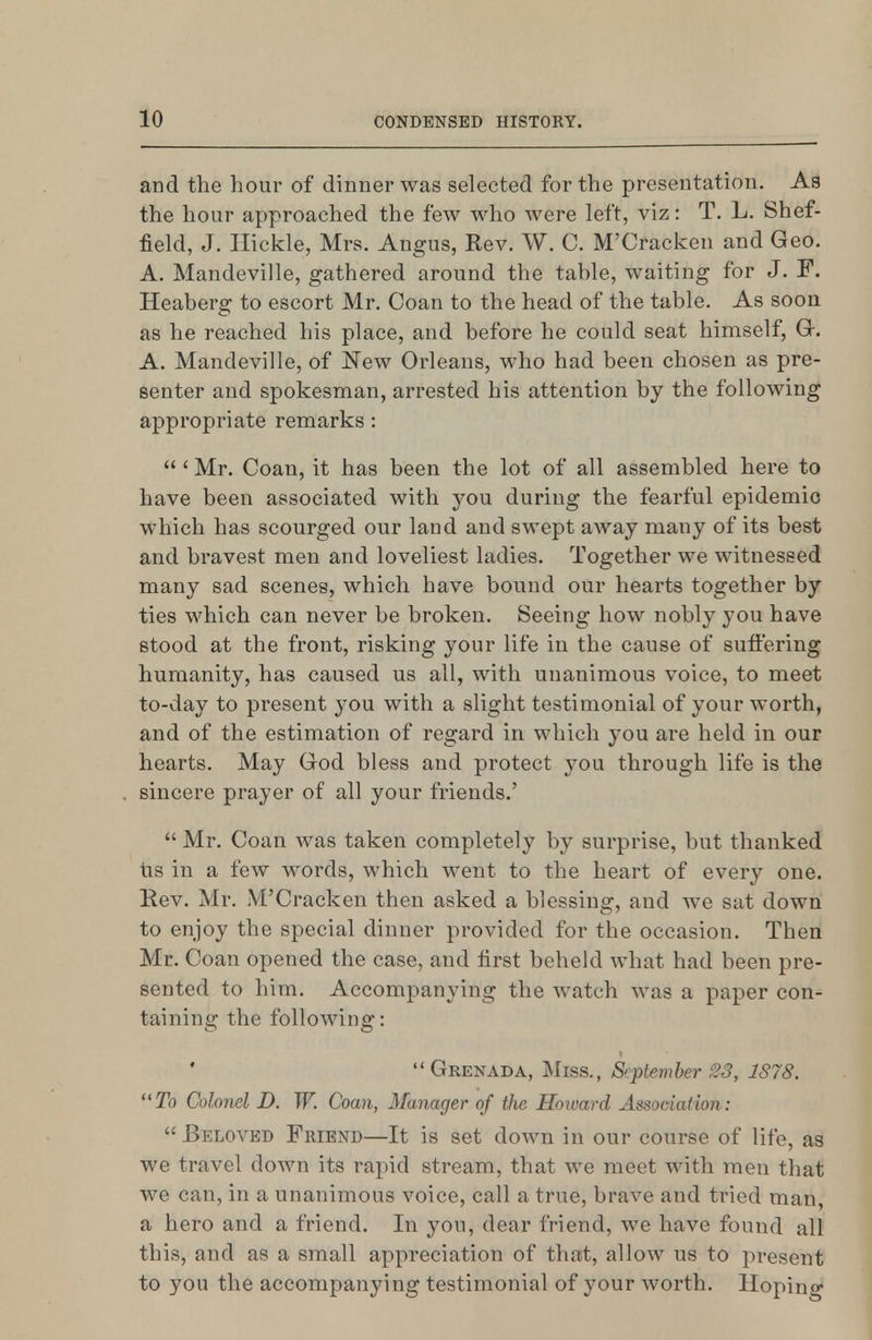 and the hour of dinner was selected for the presentation. As the hour approached the few who were left, viz: T. L. Shef- field, J. Ilickle, Mrs. Angus, Rev. W. C. M'Cracken and Geo. A. Mandeville, gathered around the table, waiting for J. F. Heaberg to escort Mr. Coan to the head of the table. As soon as he reached his place, and before he could seat himself, Gr. A. Mandeville, of New Orleans, who had been chosen as pre- senter and spokesman, arrested his attention by the following appropriate remarks:  ' Mr. Coan, it has been the lot of all assembled here to have been associated with you during the fearful epidemic which has scourged our land and swept away many of its best and bravest men and loveliest ladies. Together we witnessed many sad scenes, which have bound our hearts together by ties which can never be broken. Seeing how nobly you have stood at the front, risking your life in the cause of suffering humanity, has caused us all, with unanimous voice, to meet to-day to present you with a slight testimonial of your worth, and of the estimation of regard in which you are held in our hearts. May God bless and protect you through life is the sincere prayer of all your friends.'  Mr. Coan was taken completely by surprise, but thanked lis in a few words, which went to the heart of every one. Rev. Mr. M'Cracken then asked a blessing, and we sat down to enjoy the special dinner provided for the occasion. Then Mr. Coan opened the case, and first beheld what had been pre- sented to him. Accompanying the watch was a paper con- taining the following: Grenada, Miss., September 23, 1878. To Colonel D. W. Coan, Manager of the Howard Association:  Beloved Friend—It is set down in our course of life, as we travel down its rapid stream, that we meet with men that we can, in a unanimous voice, call a true, brave and tried man, a hero and a friend. In you, dear friend, we have found all this, and as a small appreciation of that, allow us to present to you the accompanying testimonial of your worth. Hoping