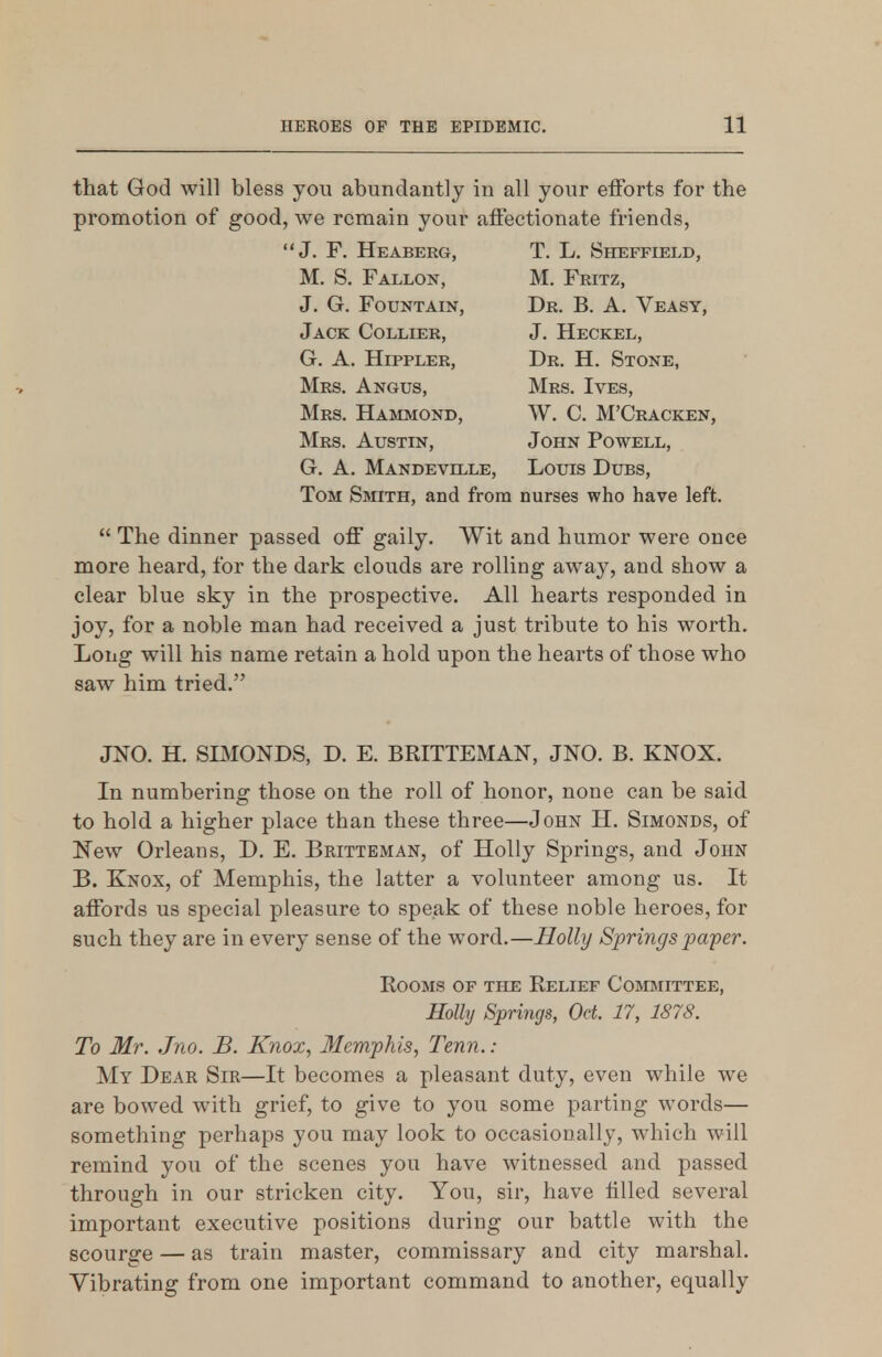 that God will bless you abundantly in all your efforts for the promotion of good, we remain your affectionate friends, J. F. Heaberg, T. L, Sheffield, M. S. Fallok, M. Fritz, J. G. Fountain, Dr. B. A. Veasy, Jack Collier, J. Heckel, G. A. HippLER, Dr. H. Stone, Mrs. Angus, Mrs. Ives, Mrs. Hammond, W. C. M'Cracken, Mrs. Austin, John Powell, G. A. Mandeville, Louis Dubs, Tom Smith, and from nurses who have left.  The dinner passed off gaily. Wit and humor were once more heard, for the dark clouds are rolling away, and show a clear blue sky in the prospective. All hearts responded in joy, for a noble man had received a just tribute to his worth. Long will his name retain a hold upon the hearts of those who saw him tried. JNO. H. SIMONDS, D. E. BRITTEMAN, JNO. B. KNOX. In numbering those on the roll of honor, none can be said to hold a higher place than these three—John H. Simonds, of 'New Orleans, D. E. Britteman, of Holly Springs, and John B. Knox, of Memphis, the latter a volunteer among us. It affords us special pleasure to speak of these noble heroes, for such they are in every sense of the word.—Holly Springs paper. Rooms of the Relief Committee, Holly Springs, Oct. 17, 1878. To Mr. Jno. B. Knox, Memphis, Tenn.: My Dear Sir—It becomes a pleasant duty, even while we are bowed with grief, to give to you some parting words— something perhaps you may look to occasionally, which will remind you of the scenes you have witnessed and passed through in our stricken city. You, sir, have tilled several important executive positions during our battle with the scourge — as train master, commissary and city marshal. Vibrating from one important command to another, equally