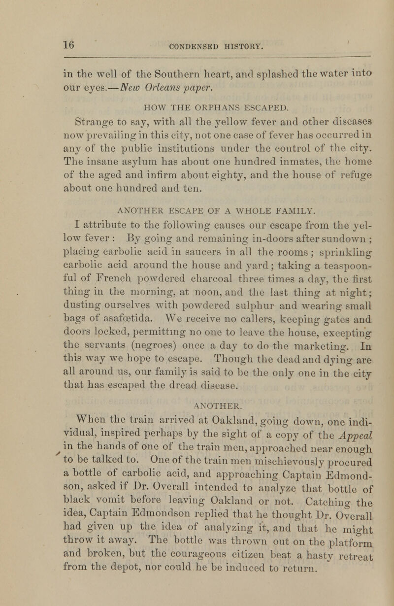 in the well of the Southern heart, and splashed the water into our eyes.—New Orleans paper. HOW THE ORPHANS ESCAPED. Strange to say, with all the yellow fever and other diseases now prevailing in this city, not one case of fever has occurred in any of the public institutions under the control of the city. The insane asylum has about one hundred inmates, the home of the aged and infirm about eighty, and the house of refuge about one hundred and ten. ANOTHER ESCAPE OF A WHOLE FAMILY. I attribute to the following causes our escape from the yel- low fever : By going and remaining in-doors after sundown ; placing carbolic acid in saucers in all the rooms; sprinkling carbolic acid around the house and yard; taking a teaspoon- ful of French powdered charcoal three times a day, the tirst thing in the morning, at noon, and the last thing at night; dusting ourselves with powdered sulphur and wearing small bags of asafa3tida. We receive no callers, keeping gates and doors locked, permitting no one to leave the house, excepting the servants (negroes) once a day to do the marketing. In this way we hope to escape. Though the dead and dying are all around us, our family is said to be the only one in the city that has escaped the dread disease. ANOTHER. When the train arrived at Oakland, going down, one indi- vidual, inspired perhaps by the sight of a copy of the Appeal ^ in the hands of one of the train men, approached near enough to be talked to. One of the train men mischievously procured a bottle of carbolic acid, and approaching Captain Edmond- son, asked if Dr. Overall intended to analyze that bottle of black vomit before leaving Oakland or not. Catching the idea, Captain Edmondson replied that he thought Dr. Overall had given up the idea of analyzing it, and that he might throw it away. The bottle was thrown out on the platform and broken, but the courageous citizen beat a hasty retreat from the depot, nor could he be induced to return.