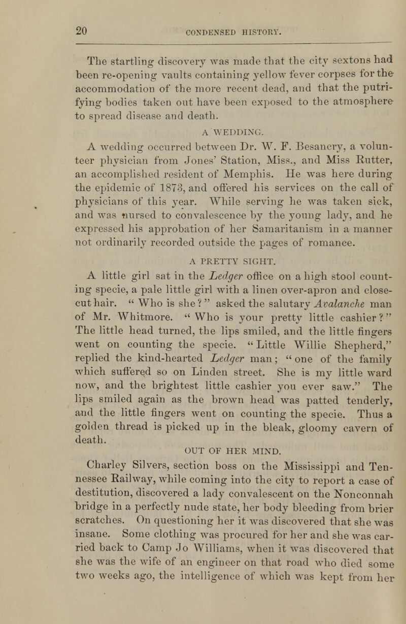 The startling discovery was made that the city sextons had been re-opening vaults containing yellow fever corpses for the accommodation of the more recent dead, and that the putri- fying bodies taken out have been exposed to the atmosphere to spread disease and death. A WEDDING. A wedding occurred between Dr. W. F. Besancry, a volun- teer physician from Jones' Station, Miss., and Miss Rutter, an accomplished resident of Memphis. He was here during the epidemic of 1873, and offered his services on the call of physicians of this year. While serving he was taken sick, and was tiursecl to convalescence by the young lady, and he expressed his approbation of her Samaritanism in a manner not ordinarily recorded outside the pages of romance. A PRETTY SIGHT. A little girl sat in the Ledger office on a high stool count- ing specie, a pale little girl with a linen over-apron and close- cut hair.  Who is she ?  asked the salutary Avalanche man of Mr. Whitmore.  Who is your pretty little cashier ?  The little head turned, the lips smiled, and the little fingers went on counting the specie. Little Willie Shepherd, replied the kind-hearted Ledger man;  one of the family which suffered so on Linden street. She is my little ward now, and the brightest little cashier you ever saw. The lips smiled again as the brown head was patted tenderly, and the little fingers went on counting the specie. Thus a golden thread is picked up in the bleak, gloomy cavern of death. OUT OF HER MIND. Charley Silvers, section boss on the Mississippi and Ten- nessee Railway, while coming into the city to report a case of destitution, discovered a lady convalescent on the Nonconnah bridge in a perfectly nude state, her body bleeding from brier scratches. On questioning her it was discovered that she was insane. Some clothing was procured for her and she was car- ried back to Camp Jo Williams, when it was discovered that she was the wife of an engineer on that road who died some two weeks ago, the intelligence of which was kept from her