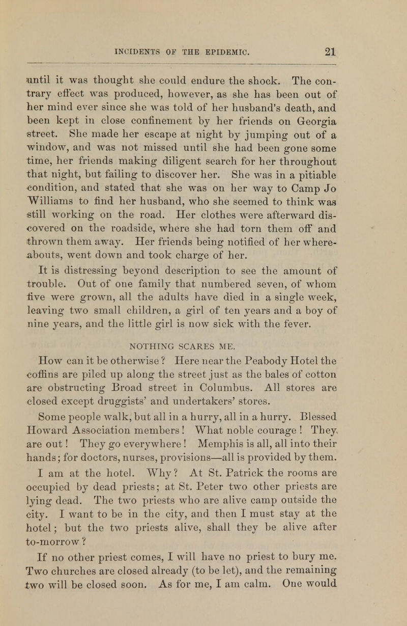 until it was thought she conld endure the shock. The con- trary effect was produced, however, as she has been out of her mind ever since she was told of her husband's death, and been kept in close confinement by her friends on Georgia street. She made her escape at night by jumping out of a window, and was not missed until she had been gone some time, her friends making diligent search for her throughout that night, but failing to discover her. She was in a pitiable <}ondition, and stated that she was on her way to Camp Jo Williams to find her husband, who she seemed to think was still working on the road. Her clothes were afterward dis- covered on the roadside, where she had torn them off and thrown them away. Her friends being notified of her where- iibouts, went down and took charge of her. It is distressing beyond description to see the amount of trouble. Out of one family that numbered seven, of whom five were grown, all the adults have died in a single week, leaving two small children, a girl of ten years and a boy of nine years, and the little girl is now sick with the fever. NOTHING SCARES ME. How can it be otherwise ? Here near the Peabody Hotel the cofiins are piled up along the street just as the bales of cotton are obstructing Broad street in Columbus. All stores are closed except druggists' and undertakers' stores. Some people walk, but all in a hurry, all in a hurry. Blessed Howard Association members ! What noble courage ! They« are out! They go everywhere! Memphis is all, all into their hands; for doctors, nurses, provisions—all is provided by them. I am at the hotel. Why? At St. Patrick the rooms are occupied by dead priests; at St. Peter two other priests are lying dead. The two priests who are alive camp outside the city. I want to be in the city, and then I must stay at the hotel; but the two priests alive, shall they be alive after to-morrow ? If no other priest comes, I will have no priest to bury me. Two churches are closed already (to be let), and the remaining two will be closed soon. As for me, I am calm. One would