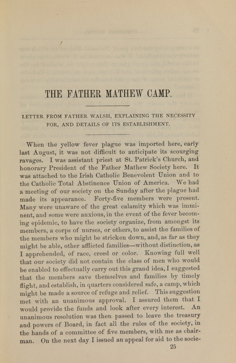 / THE FATHER MATHEW CAMP. LETTER FROM FATHER WALSH, EXPLAINING THE NECESSITY FOR, AND DETAILS OF ITS ESTABLISHMENT. When the yellow fever plague was imported here, early last August, it was not difficult to anticipate its scourging ravages. I was assistant priest at St. Patrick's Church, and honorary President of the Father Mathew Society here. It was attached to the Irish Catholic Benevolent Union and to the Catholic Total Abstinence Union of America. We had a meeting of our society on the Sunday after the plague had made its appearance. Forty-five members were present. Many were unaware of the great calamity which was immi- nent, and some were anxious, in the event of the fever becom- ing epidemic, to have the society organize, from amongst its members, a corps of nurses, or others, to assist the families of the members who might be stricken down, and, as far as they might be able, other afflicted families—without distinction, as I apprehended, of race, creed or color. Knowing full well that our society did not contain the class of men who would be enabled to effectually carry out this grand idea, I suggested that the members save themselves and families by timely flight, and establish, in quarters considered safe, a camp, which might be made a source of refuge and relief. This suggestion met with an unanimous approval. I assured them that I would provide tlje funds and look after every interest. An unanimous resolution was then passed to leave the treasury and powers of Board, in fact all the rules of the society, in the hands of a committee of five members, with me as chair- man On the next day I issued an appeal for aid to the socie-