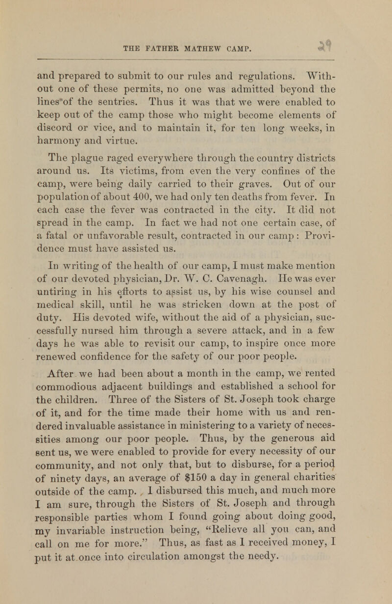 and prepared to submit to our rules and regulations. With- out one of these permits, no one was admitted beyond the lines^of the sentries. Thus it was that we were enabled to keep out of the camp those who might become elements of discord or vice, and to maintain it, for ten long weeks, in harmony and virtue. The plague raged everywhere through the country districts around us. Its victims, from even the very confines of the camp, were being daily carried to their graves. Out of our population of about 400, we had only ten deaths from fever. In each case the fever was contracted in the city. It did not spread in the camp. In fact we had not one certain case, of a fatal or unfavorable result, contracted in our camp : Provi- dence must have assisted us. In writing of the health of our camp, I must make mention of our devoted physician, Dr. W. C. Cavenagh. He was ever untiring in his efforts to assist us, by his wise counsel and medica] skill, until he was stricken down at the post of duty. His devoted wife, without the aid of a physician, suc- cessfully nursed him through a severe attack, and in a few days he was able to revisit our camp, to inspire once more renewed confidence for the safety of our poor people. After , we had been about a month in the camp, we rented commodious adjacent buildings and established a school for the children. Three of the Sisters of St. Joseph took charge of it, and for the time made their home with us and ren- dered invaluable assistance in ministering to a variety of neces- sities among our poor people. Thus, by the generous aid Bent us, we were enabled to provide for every necessity of our community, and not only that, but to disburse, for a period of ninety days, an average of $150 a day in general charities outside of the camp. . 1 disbursed this much, and much more I am sure, through the Sisters of St. Joseph and through responsible parties whom I found going about doing good, my invariable instruction being, Relieve all you can, and call on me for more. Thus, as fast as 1 received money, I put it at once into circulation amongst the needy.