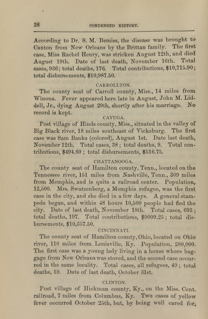 According to Dr. S. M. Bemiss, the disease was brought to Canton from New Orleans by the Brittan family. The first case, Miss Rachel Henry, was stricken August 12th, and died August 19th. Date of last death, November 16th. Total cases, 936; total deaths, 176. Total contributions, $10,715.90; total disbursements, $10,987.50. CARROLLTON. The county seat of Carroll county, Miss., 14 miles from Winona. Fever appeared here late in August, John M. Lid- dell, Jr., dying August 29th, shortly after his marriage. No record is kept. CAYUGA. Post village of Hinds county. Miss., situated in the valley of Big Black river, 18 miles southeast of Vicksburg. The first case was Sam Banks (colored), August 1st. Date last death, November 12th. Total cases, 38 ; total deaths, 9. Total con- tributions, $494.60 ; total disbursements, $516.75. CHATTANOOGA. The county seat of Hamilton county, Tenn., located on the Tennessee river, 151 miles from Nashville, Tenn., 309 miles from Memphis, and is quite a railroad center. Population, 12,500. Mrs. Swatzenberg, a Memphis refugee, was the first case in the city, and she died in a few days. A general stam- pede began, and within 48 hours 10,500 people had fled the city. Date of last death, November 18tli. Total cases, 693 ; total deaths, 197. Total contributions, $9009.25 ; total dis- bursements, $10,357.50. CINCINNATI. The county seat of Hamilton county, Ohio, located on Ohio river, 110 miles' from Louisville, Ky. Population, 280,000. The first case was a young lady living in a house where bag- gage from New Orleans was stored, and the second case occur- red in the same locality. Total cases, all refugees, 49 ; total deaths, 19. Date of last death, October 31st. CLINTON. Post village of Hickman county, Ky., on the Miss. Cent, railroad, 7 miles from Columbus, Ky. Two cases of yellow fever occurred October 25th, but, by being well cared for,