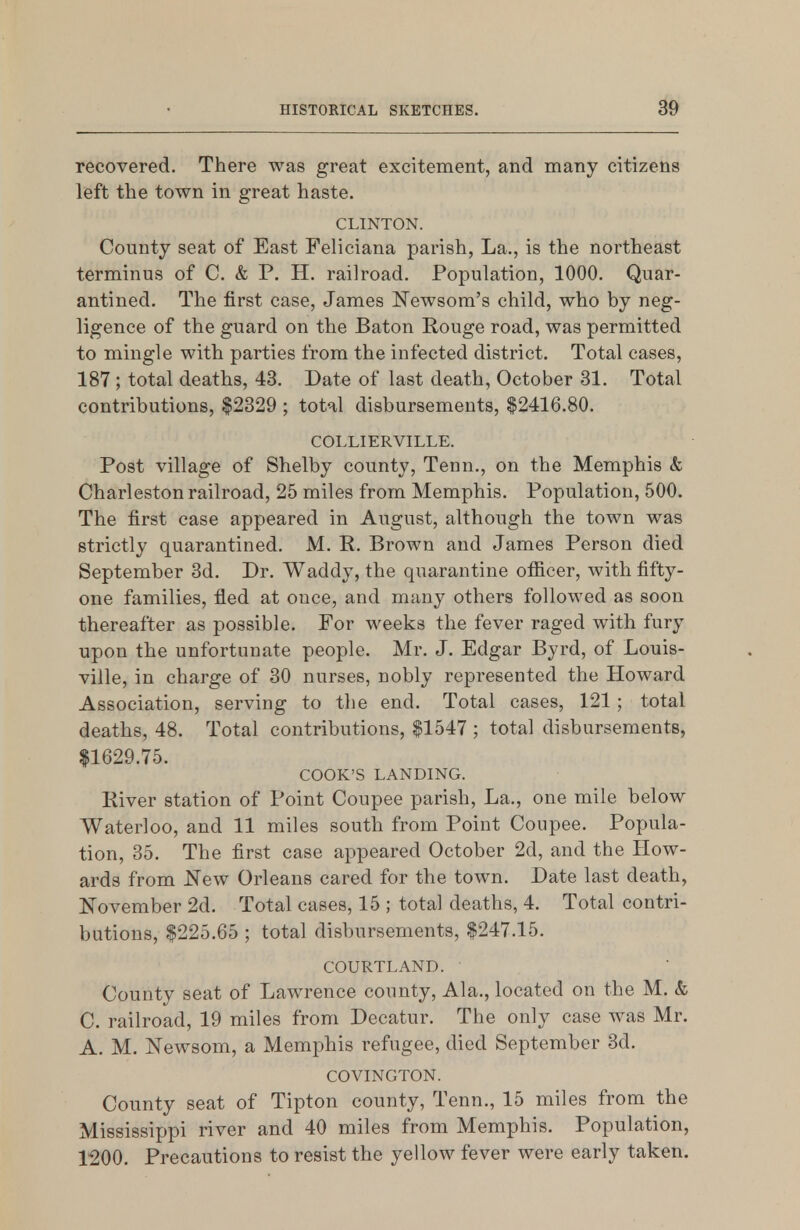 recovered. There was great excitement, and many citizens left the town in great haste. CLINTON. County seat of East Feliciana parish, La., is the northeast terminus of C. & P. H. railroad. Population, 1000. Quar- antined. The first case, James Newsom's child, who by neg- ligence of the guard on the Baton Rouge road, was permitted to mingle with parties from the infected district. Total cases, 187 ; total deaths, 43. Date of last death, October 31. Total contributions, $2329 ; total disbursements, $2416.80. COLLIERVILLE. Post village of Shelby county, Tenn., on the Memphis & Charleston railroad, 25 miles from Memphis. Population, 500. The first case appeared in August, although the town was strictly quarantined. M. R. Brown and James Person died September 3d. Dr. Waddy, the quarantine ofi^icer, with fifty- one families, fled at once, and many others followed as soon thereafter as possible. For weeks the fever raged with fury upon the unfortunate people. Mr. J. Edgar Byrd, of Louis- ville, in charge of 30 nurses, nobly represented the Howard Association, serving to the end. Total cases, 121 ; total deaths, 48. Total contributions, $1547 ; total disbursements, $1629.75. COOK'S LANDING. River station of Point Coupee parish. La., one mile below Waterloo, and 11 miles south from Point Coupee. Popula- tion, 35. The first case appeared October 2d, and the How- ards from New Orleans cared for the town. Date last death, November 2d. Total cases, 15 ; total deaths, 4. Total contri- butions, $225.65 ; total disbursements, $247.15. COURTLAND. County seat of Lawrence county, Ala., located on the M. & C. railroad, 19 miles from Decatur. The only case was Mr. A. M. Newsom, a Memphis refugee, died September 3d. COVINGTON. County seat of Tipton county, Tenn., 15 miles from the Mississippi river and 40 miles from Memphis. Population, 1200. Precautions to resist the yellow fever were early taken.