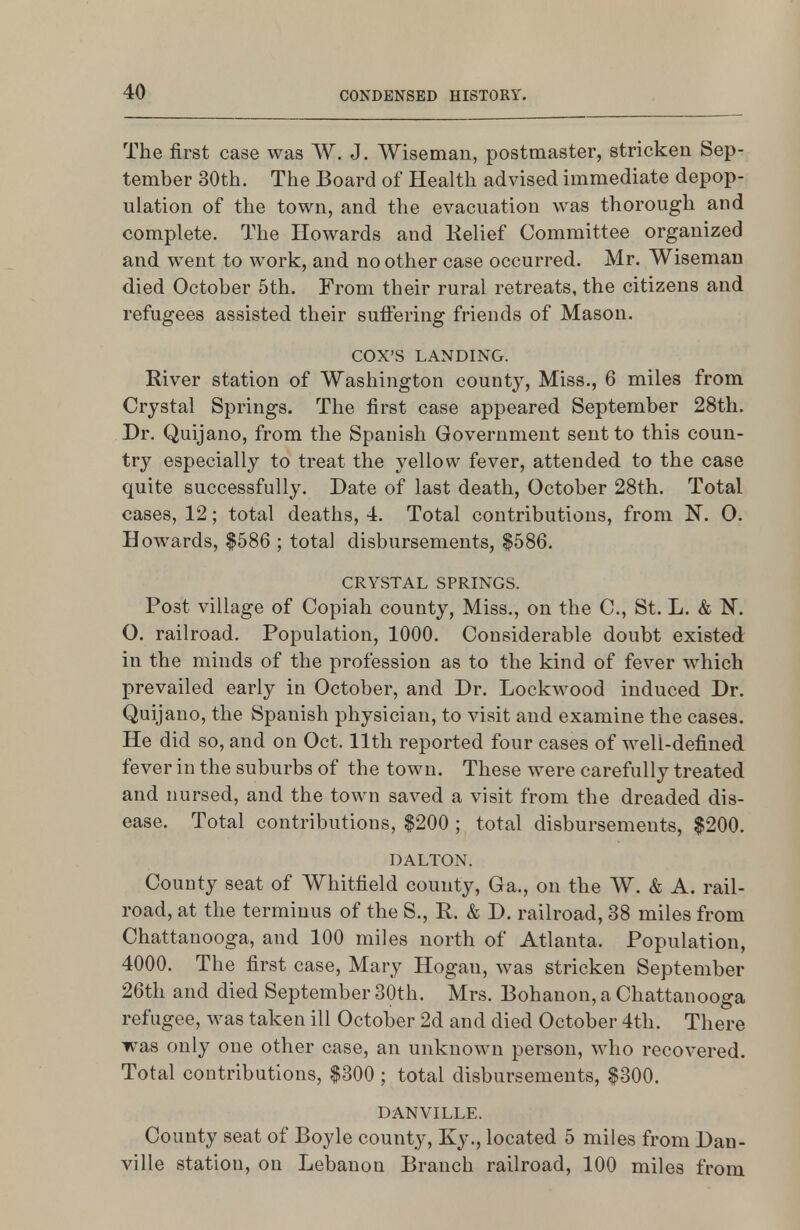 The first case was W. J. Wiseman, postmaster, stricken Sep- tember 30th. The Board of Health advised immediate depop- ulation of the town, and the evacuation was thorough and complete. The Howards and Kelief Committee organized and went to work, and no other case occurred. Mr. Wiseman died October 5th. From their rural retreats, the citizens and refugees assisted their suffering friends of Mason. COX'S LANDING. River station of Washington county, Miss., 6 miles from Crystal Springs. The first case appeared September 28th. Dr. Quijano, from the Spanish Government sent to this coun- try especially to treat the yellow fever, attended to the case quite successfully. Date of last death, October 28th. Total cases, 12; total deaths, 4. Total contributions, from 0. Howards, |586 ; total disbursements, $586. CRYSTAL SPRINGS. Post village of Copiah county. Miss., on the C, St. L. & N, O. railroad. Population, 1000. Considerable doubt existed in the minds of the profession as to the kind of fever which prevailed early in October, and Dr. Lockwood induced Dr. Quijano, the Spanish physician, to visit and examine the cases. He did so, and on Oct. 11th reported four cases of well-defined fever in the suburbs of the town. These were carefully treated and nursed, and the town saved a visit from the dreaded dis- ease. Total contributions, $200 ; total disbursements, $200. DALTON. County seat of Whitfield county, Ga., on the W. & A. rail- road, at the terminus of the S., R. & D. railroad, 38 miles from Chattanooga, and 100 miles north of Atlanta. Population, 4000. The first case, Mary Hogan, was stricken September 26th and died September 30th. Mrs. Bohanon, a Chattanooga refugee, was taken ill October 2d and died October 4th. There was only one other case, an unknown person, who recovered. Total contributions, $300 ; total disbursements, $300. DANVILLE. County seat of Boyle county, Ky., located 5 miles from Dan- ville station, on Lebanon Branch railroad, 100 miles from