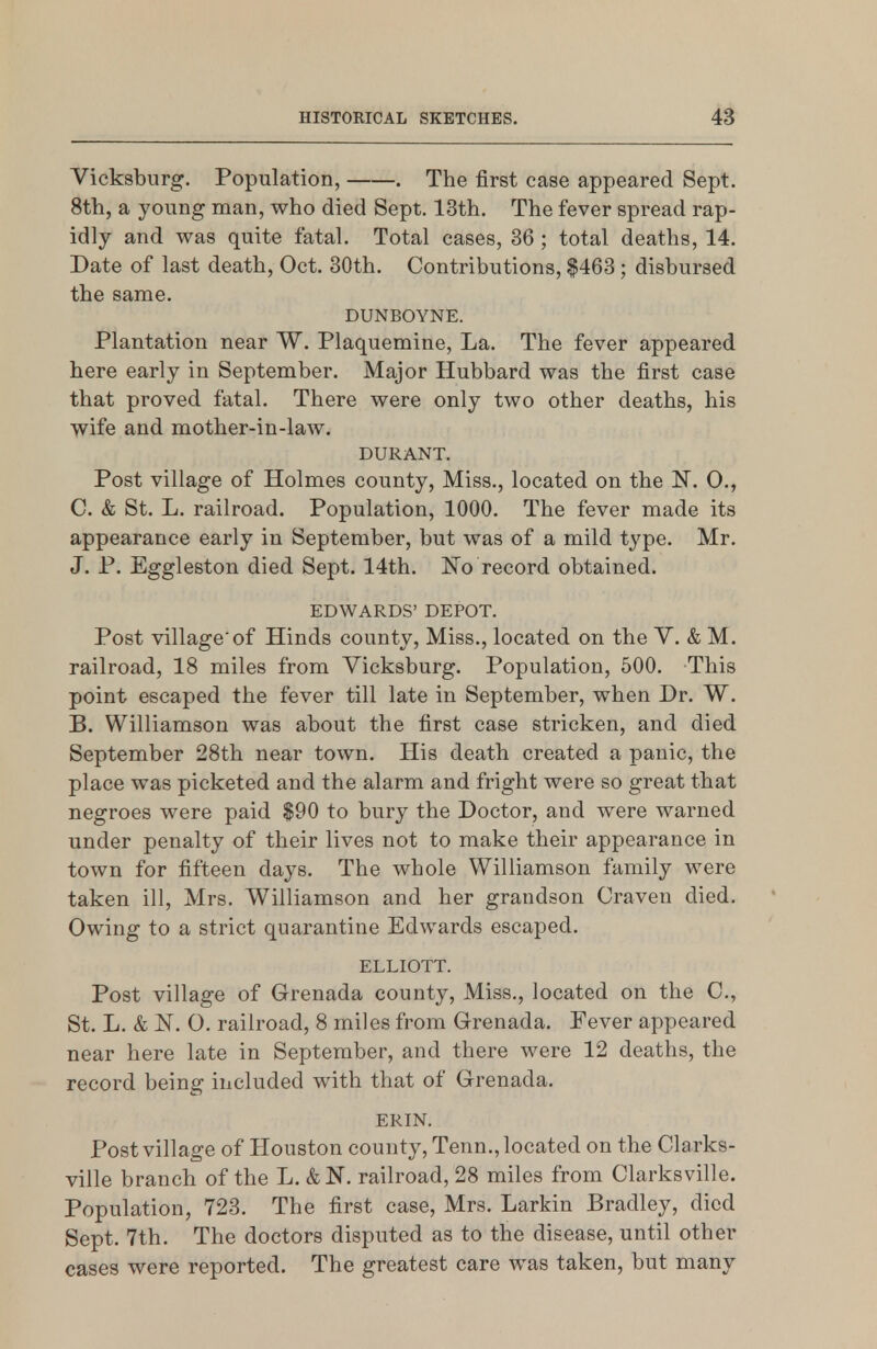 Vicksbnrg. Population, . The first case appeared Sept. 8th, a young man, who died Sept. 13th. The fever spread rap- idly and was quite fatal. Total cases, 36 ; total deaths, 14. Date of last death, Oct. 30th. Contributions, |463; disbursed the same. DUNBOYNE. Plantation near W. Plaquemine, La. The fever appeared here early in September. Major Hubbard was the first case that proved fatal. There were only two other deaths, his wife and mother-in-law. DURANT. Post village of Holmes county. Miss., located on the N. 0., C. & St. L. railroad. Population, 1000. The fever made its appearance early in September, but was of a mild type. Mr. J. P. Eggleston died Sept. 14th. Wo record obtained. EDWARDS' DEPOT. Post village'of Hinds county, Miss., located on the V. & M. railroad, 18 miles from Vicksburg. Population, 500. This point escaped the fever till late in September, when Dr. W. B. Williamson was about the first case stricken, and died September 28th near town. His death created a panic, the place was picketed and the alarm and fright were so great that negroes were paid $90 to bury the Doctor, and were warned under penalty of their lives not to make their appearance in town for fifteen days. The whole Williamson family were taken ill, Mrs. Williamson and her grandson Craven died. Owing to a strict quarantine Edwards escaped. ELLIOTT. Post village of Grenada county. Miss., located on the C, St. L. & ]Sr. O. railroad, 8 miles from Grenada. Fever appeared near here late in September, and there were 12 deaths, the record being included with that of Grenada. ERIN. Post village of Houston county, Tenn., located on the Clarks- ville branch of the L. & N. railroad, 28 miles from Clarksville. Population, 723. The first case, Mrs. Larkin Bradley, died Sept. 7th. The doctors disputed as to the disease, until other cases were reported. The greatest care was taken, but many