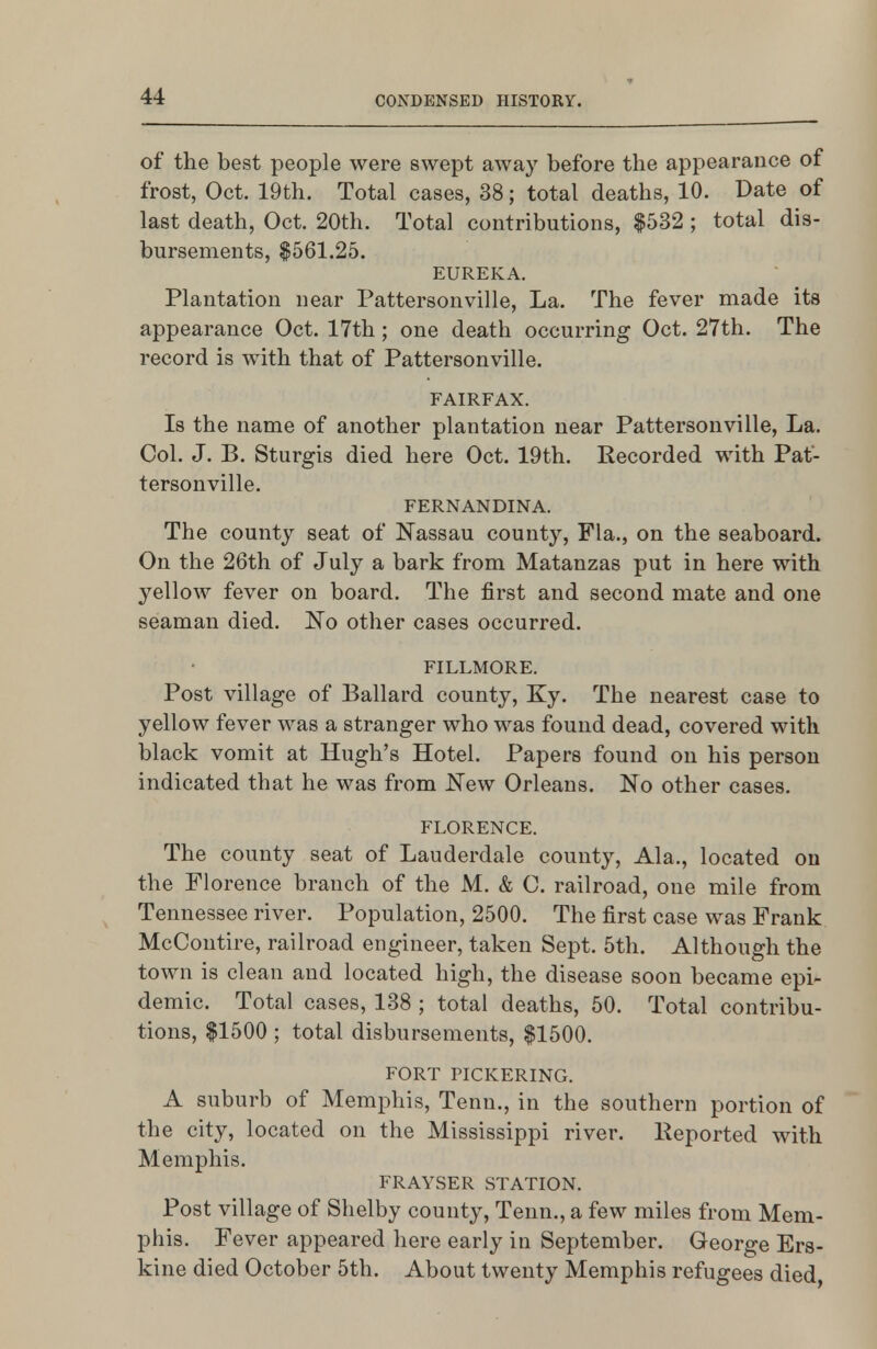 of the best people were swept away before the appearance of frost, Oct. 19th. Total cases, 38; total deaths, 10. Date of last death, Oct. 20th. Total contributions, $532 ; total dis- bursements, $561.25. EUREKA. Plantation near Pattersonville. La. The fever made its appearance Oct. 17th ; one death occurring Oct. 27th. The record is with that of Pattersonville. FAIRFAX. Is the name of another plantation near Pattersonville, La. Col. J. B. Sturgis died here Oct. 19th. Kecorded with Pat- tersonville. FERNANDINA. The county seat of Nassau county, Fla., on the seaboard. On the 26th of July a bark from Matanzas put in here with yellow fever on board. The first and second mate and one seaman died. No other cases occurred. FILLMORE. Post village of Ballard county, Ky. The nearest case to yellow fever was a stranger who was found dead, covered with black vomit at Hugh's Hotel. Papers found on his person indicated that he was from New Orleans. No other cases. FLORENCE. The county seat of Lauderdale county, Ala., located on the Florence branch of the M. & C. railroad, one mile from Tennessee river. Population, 2500. The first case was Frank McContire, railroad engineer, taken Sept. 5th. Although the town is clean and located high, the disease soon became epi- demic. Total cases, 138 ; total deaths, 50. Total contribu- tions, $1500 ; total disbursements, $1500. FORT PICKERING. A suburb of Memphis, Tenn., in the southern portion of the city, located on the Mississippi river. Peported with Memphis. FRAYSER STATION. Post village of Shelby county, Tenn., a few miles from Mem- phis. Fever appeared here early in September. George Ers- kine died October 5th. About twenty Memphis refugees died,
