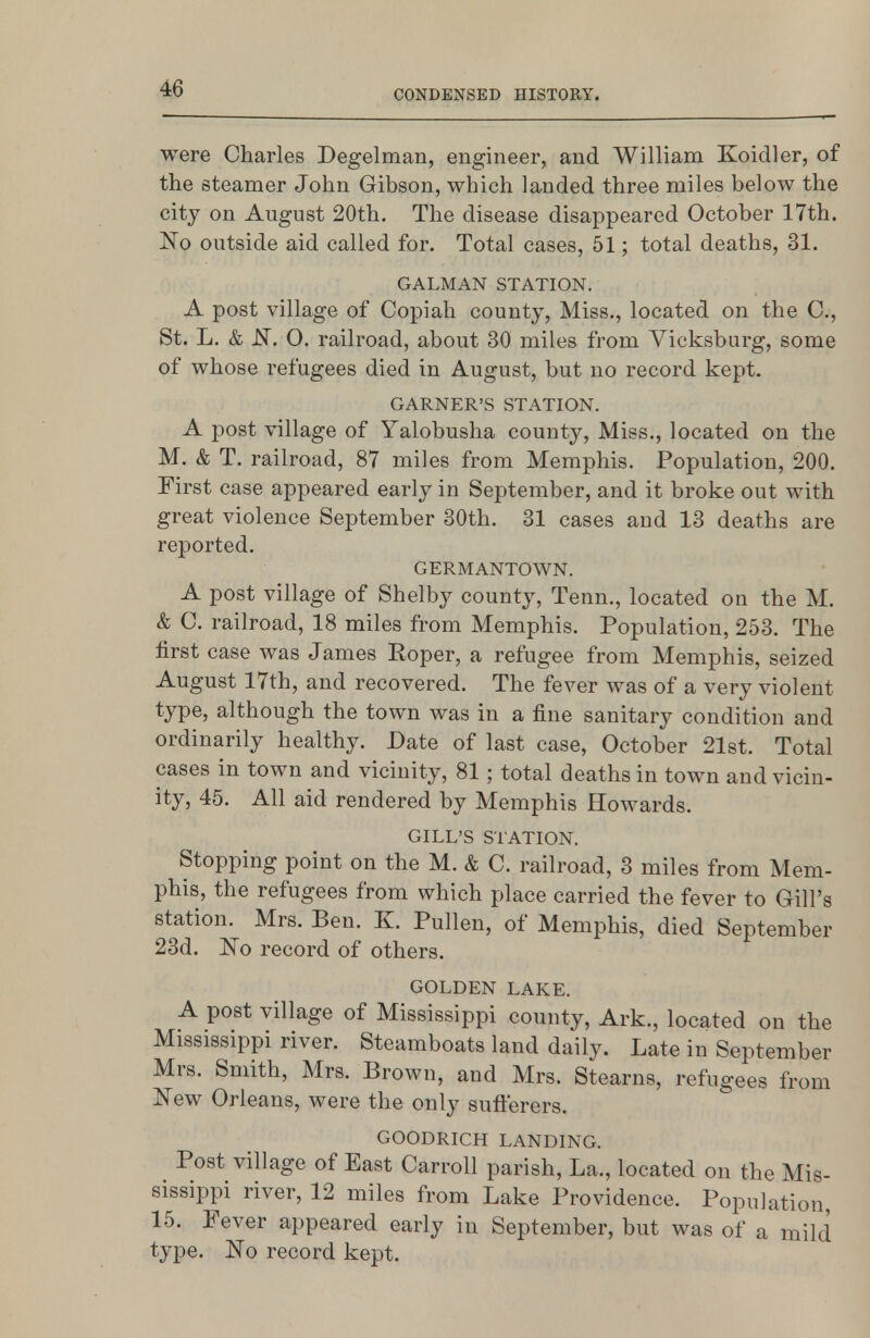 were Charles Degelman, engineer, and William Koidler, of the steamer John Gibson, which landed three miles below the city on August 20th. The disease disappeared October 17th. Fo outside aid called for. Total cases, 51; total deaths, 31. GALMAN STATION. A post village of Copiah county, Miss., located on the C, St. L. & N. O. railroad, about 30 miles from Vicksburg, some of whose refugees died in August, but no record kept. GARNER'S STATION. A post village of Yalobusha county. Miss., located on the M. & T. railroad, 87 miles from Memphis. Population, 200. First case appeared early in September, and it broke out with great violence September 30th. 31 cases and 13 deaths are reported. GERMANTOWN. A post village of Shelby county, Tenn,, located on the M. & C. railroad, 18 miles from Memphis. Population, 253. The first case was James Roper, a refugee from Memphis, seized August 17th, and recovered. The fever was of a very violent type, although the town was in a fine sanitary condition and ordinarily healthy. Date of last case, October 21st. Total cases in town and vicinity, 81 ; total deaths in town and vicin- ity, 45. All aid rendered by Memphis Howards. GILL'S STATION. Stopping point on the M. & C. railroad, 3 miles from Mem- phis, the refugees from which place carried the fever to Gill's station. Mrs. Ben. K. Pullen, of Memphis, died September 23d. ISTo record of others. GOLDEN LAKE. A post village of Mississippi county, Ark., located on the Mississippi river. Steamboats land daily. Late in September Mrs. Smith, Mrs. Brown, and Mrs. Stearns, refugees from New Orleans, were the only sufferers. GOODRICH LANDING. Post village of East Carroll parish. La., located on the Mis- sissippi river, 12 miles from Lake Providence. Population, 15. Fever appeared early in September, but was of a mild type. No record kept.