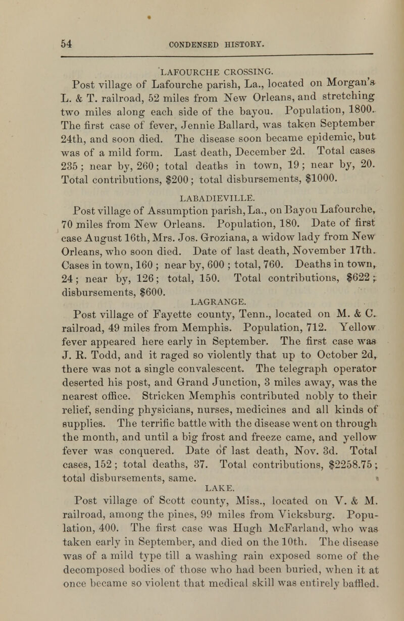 LAFOURCHE CROSSING. Post village of Lafourche parish, La., located on Morgan'a L. & T. railroad, 52 miles from New Orleans, and stretching two miles along each side of the bayou. Population, 1800. The first case of fever, Jennie Ballard, was taken September 24th, and soon died. The disease soon became epidemic, but was of a mild form. Last death, December 2d. Total cases 235 ; near by, 260; total deaths in town, 19; near by, 20. Total contributions, $200; total disbursements, $1000. LABADIEVILLE. Post village of Assumption parish, La., on Bayou Lafourche, 70 miles from New Orleans. Population, 180. Date of first case August 16th, Mrs. Jos. Groziana, a widow lady from New Orleans, who soon died. Date of last death, November 17th. Cases in town, 160 ; near by, 600 ; total, 760. Deaths in town, 24; near by, 126; total, 150. Total contributions, $622;: disbursements, $600. LAGRANGE. Post village of Fayette county, Tenn,, located on M. & C- railroad, 49 miles from Memphis. Population, 712. Yellow fever appeared here early in September. The first case was J. R. Todd, and it raged so violently that up to October 2d, there was not a single convalescent. The telegraph operator deserted his post, and Grand Junction, 3 miles away, was the nearest office. Stricken Memphis contributed nobly to their relief, sending physicians, nurses, medicines and all kinds of supplies. The terrific battle with the disease went on through the month, and until a big frost and freeze came, and yellow fever was conquered. Date of last death, Nov. 3d. Total cases, 152 ; total deaths, 37. Total contributions, $2258.75; total disbursements, same. « LAKE. Post village of Scott county. Miss., located on V. & M. railroad, among the pines, 99 miles from Vicksburg. Popu- lation, 400. The first case was Hugh McFarland, who was taken early in September, and died on the 10th. The disease was of a mild type till a washing rain exposed some of the decomposed bodies of those who had been buried, when it at once became so violent that medical skill was entirely baffled.