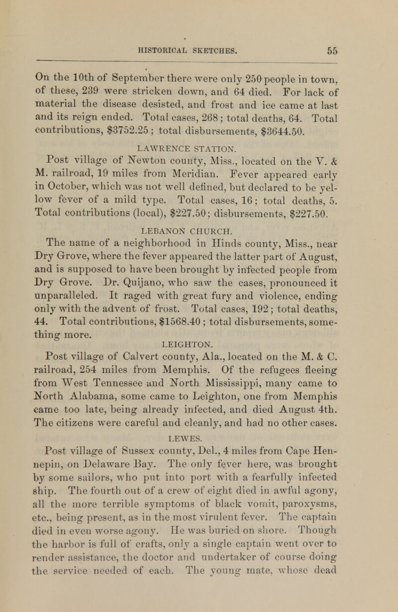 On the 10th of September there were only 250 people in town, of these, 239 were stricken down, and 64 died. For lack of material the disease desisted, and frost and ice came at last and its reign ended. Total cases, 268; total deaths, 64. Total contributions, $3752.25 ; total disbursements, $3644.50. LAWRENCE STATION. Post village of Newton county. Miss., located on the V. & M. railroad, 19 miles from Meridian. Fever appeared early in October, which was not well defined, but declared to be yel- low fever of a mild type. Total cases, 16; total deaths, 5. Total contributions (local), $227.50; disbursements, $227.50. LEBANON CHURCH. The name of a neighborhood in Hinds county, Miss., near Dry Grove, where the fever appeared the latter part of August, and is supposed to have been brought by infected people from Dry Grove. Dr. Quijano, who saw the cases, pronounced it unparalleled. It raged with great fury and violence, ending only with the advent of frost. Total cases, 192 ; total deaths, 44. Total contributions, $1568.40 ; total disbursements, some- thing more. LEIGHTON. Post village of Calvert county, Ala., located on the M. & C. railroad, 254 miles from Memphis. Of the refugees fleeing from West Tennessee and North Mississippi, many came to North Alabama, some came to Leighton, one from Memphis came too late, being already infected, and died August 4th. The citizens were careful and cleanly, and had no other cases. LEWES. Post village of Sussex county, Del., 4 miles from Cape Hen- nepin, on Delaware Bay. The only fever here, was brought by some sailors, who put into port with a fearfully infected ship. The fourth out of a crew of eight died in awful agony, all the more terrible symptoms of black vomit, paroxysms, etc., being present, as in the most virulent fever. The captain died in even worse agony. He was buried on shore. Though the harbor is full of crafts, only a single captain went over to render assistance, the doctor and undertaker of course doing the service needed of each. The young mate, whose dead